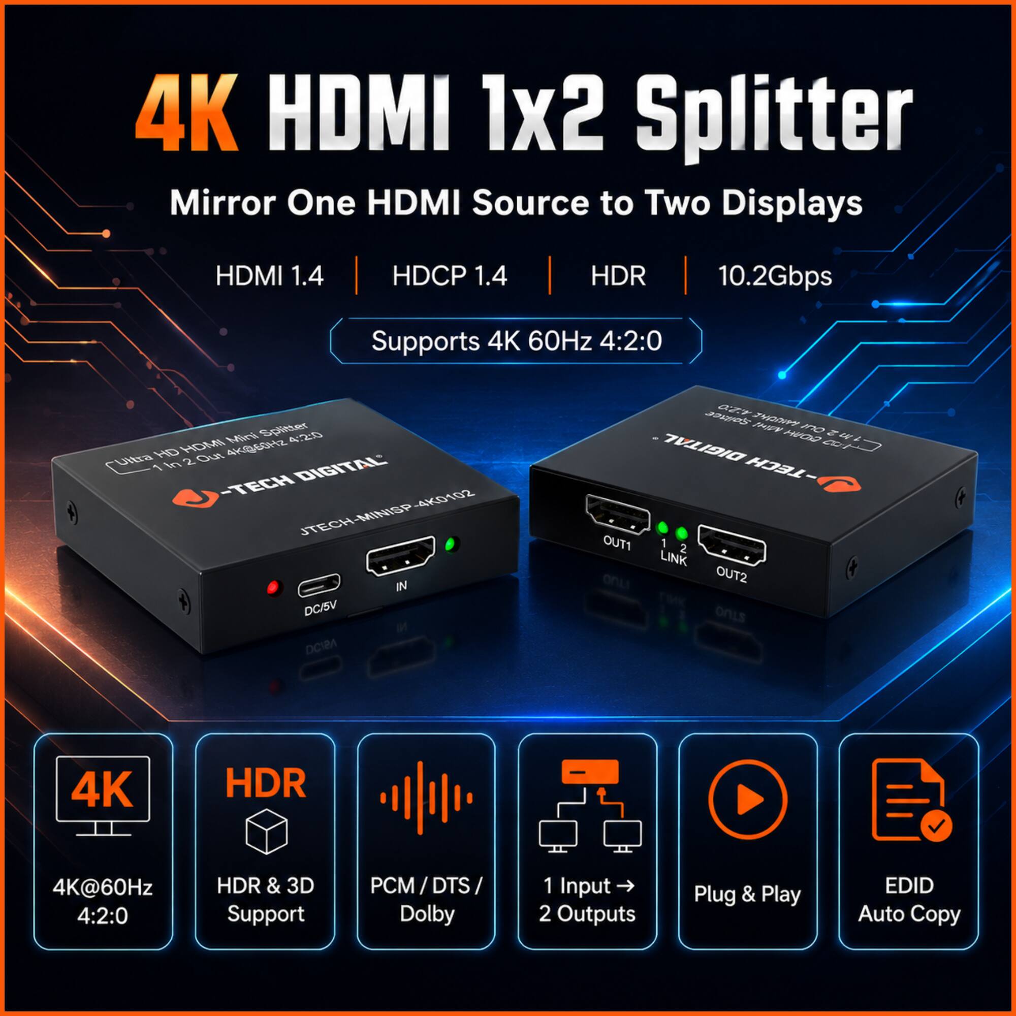 4K HDMI 1x2 Splitter  
Mirror One HDMI Source to Two Displays  
HDMI 1.4 | HDCP 1.4 | HDR | 10.2Gbps  
Supports 4K 60Hz 4:2:0  

- 4K@60Hz 4:2:0 HDR & 3D Support  
- PCM / DTS / Dolby  
- 1 Input → 2 Outputs  
- Plug & Play  
- EDID Auto Copy  

JTECH DIGITAL  
JTECH-MINISP 4K HDMI 1x2