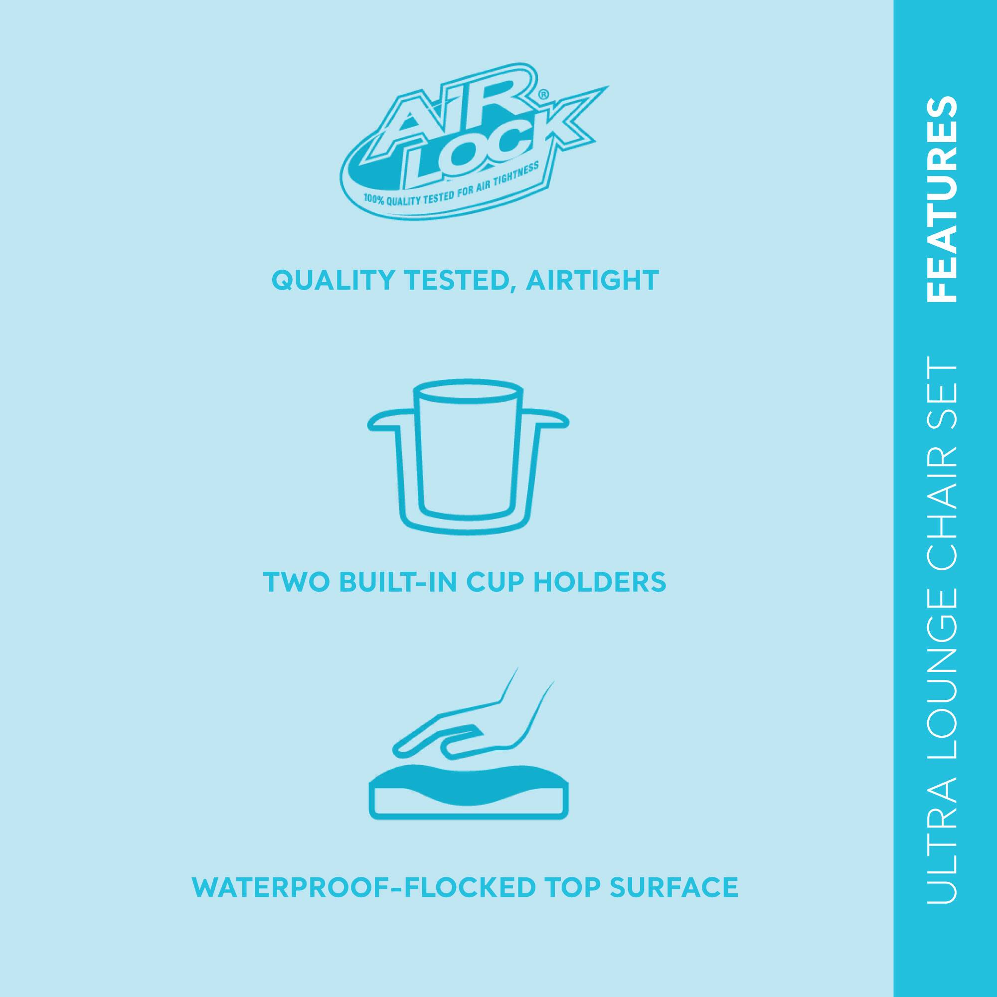 **AIR LOCK**  
100% QUALITY TESTED FOR AIR TIGHTNESS

**QUALITY TESTED, AIRTIGHT**

- TWO BUILT-IN CUP HOLDERS
- WATERPROOF-FLOCKED TOP SURFACE

**FEATURES**  
ULTRA LOUNGE CHAIR SET