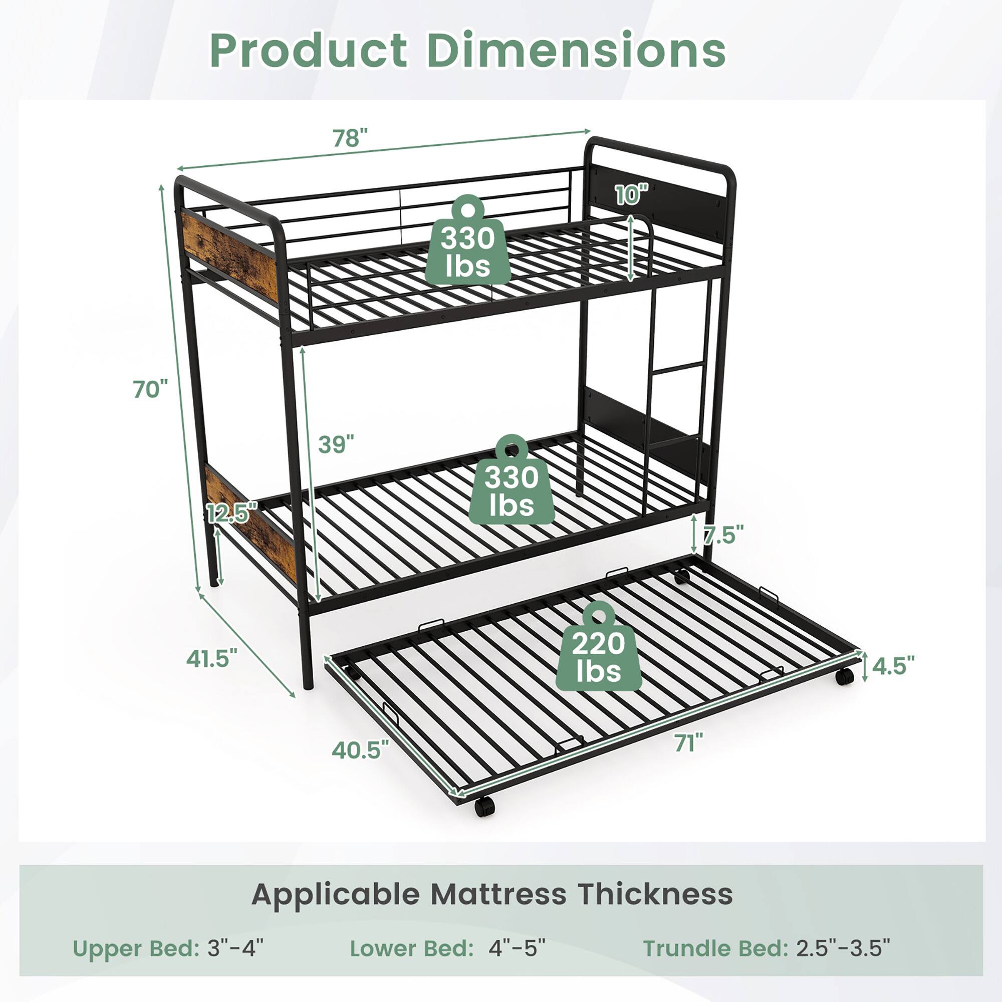Product Dimensions  
78" x 330 lbs  
10" x 70" x 39" x 330 lbs  
7.5" x 41.5" x 4.5" x 40.5" x 71" x 220 lbs  

Applicable Mattress Thickness  
Upper Bed: 3"-4"  
Lower Bed: 4"-5"  
Trundle Bed: 2.5"-3.5"
