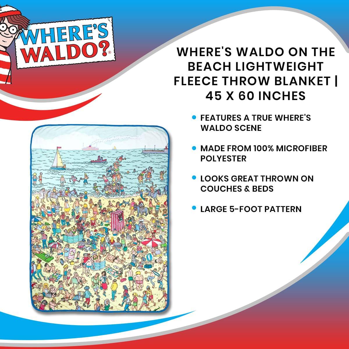 WHERE'S WALDO?  
WHERE'S WALDO ON THE BEACH LIGHTWEIGHT FLEECE THROW BLANKET | 45 X 60 INCHES  
FEATURES A TRUE WHERE'S WALDO SCENE  
MADE FROM 100% MICROFIBER POLYESTER  
LOOKS GREAT THROWN ON COUCHES & BEDS  
LARGE 5-FOOT PATTERN