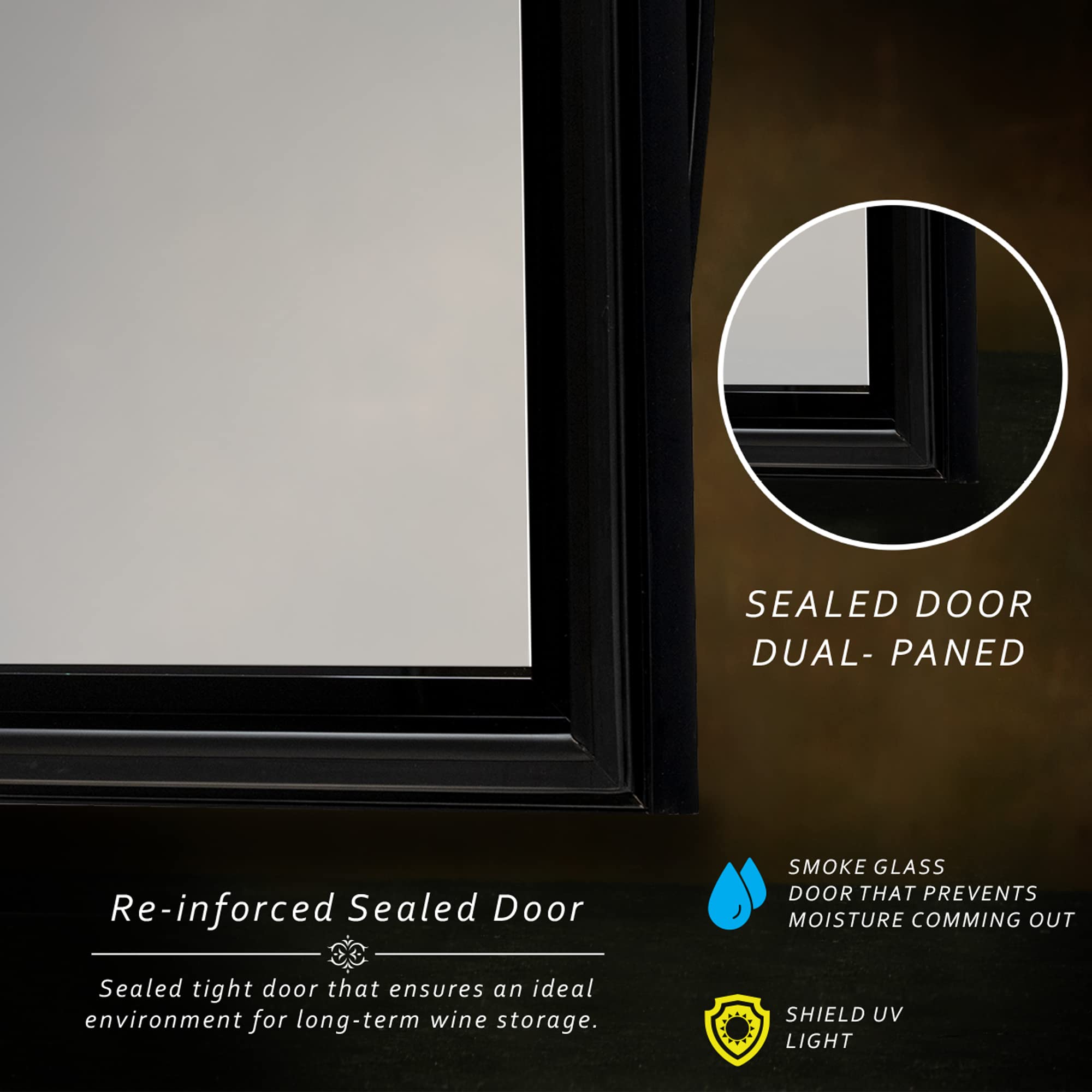 Re-inforced Sealed Door  
Sealed tight door that ensures an ideal environment for long-term wine storage.

SEALDOOR DUAL-PANED

SMOKE GLASS DOOR THAT PREVENTS MOISTURE COMING OUT

SHIELD UV LIGHT