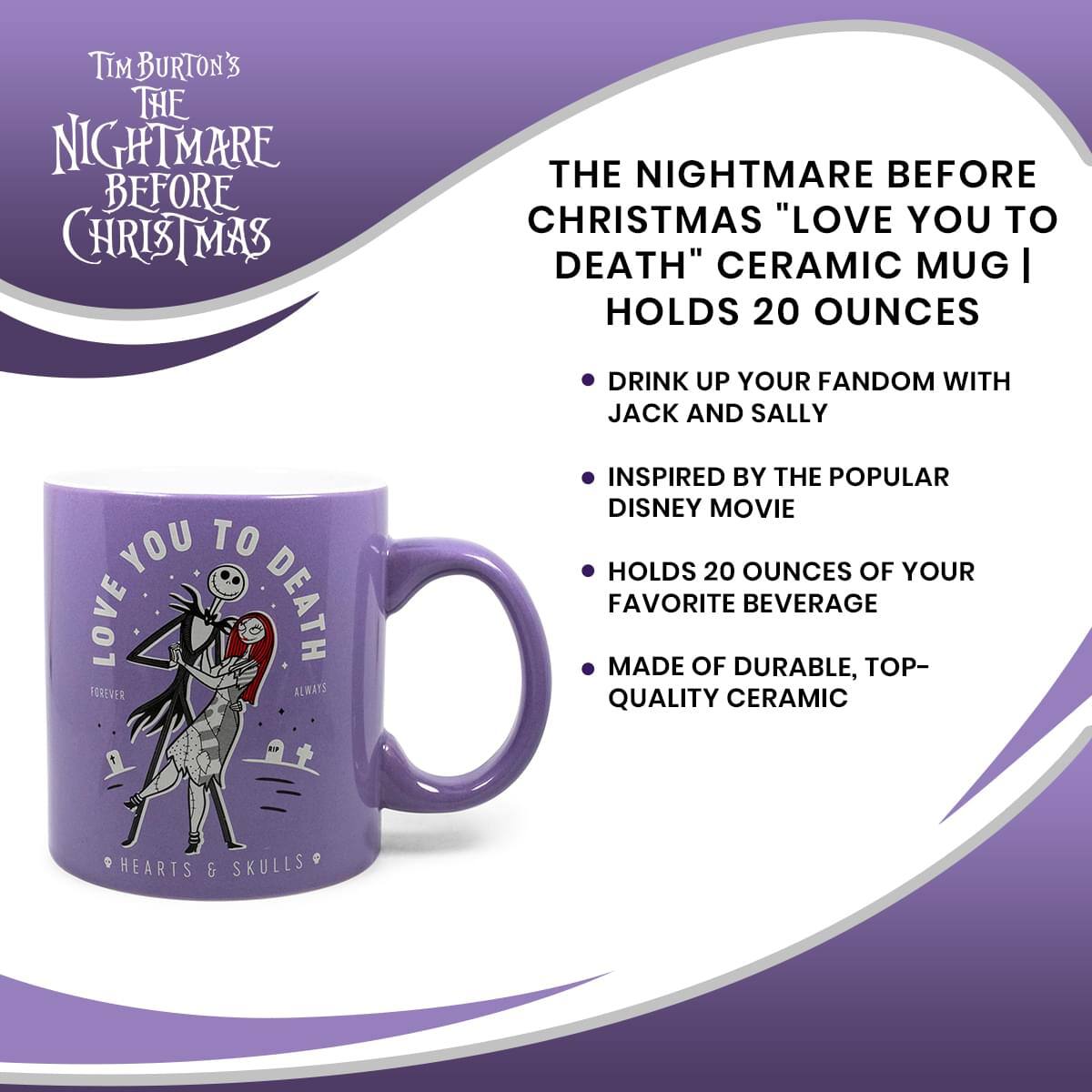 TIM BURTON'S THE NIGHTMARE BEFORE CHRISTMAS "LOVE YOU TO DEATH" CERAMIC MUG | HOLDS 20 OUNCES

- DRINK UP YOUR FANDOM WITH JACK AND SALLY
- INSPIRED BY THE POPULAR DISNEY MOVIE
- HOLDS 20 OUNCES OF YOUR FAVORITE BEVERAGE
- MADE OF DURABLE, TOP-QUALITY CERAMIC

LOVE YOU TO DEATH
FOREVER ALWAYS

HEARTS & SKULLS