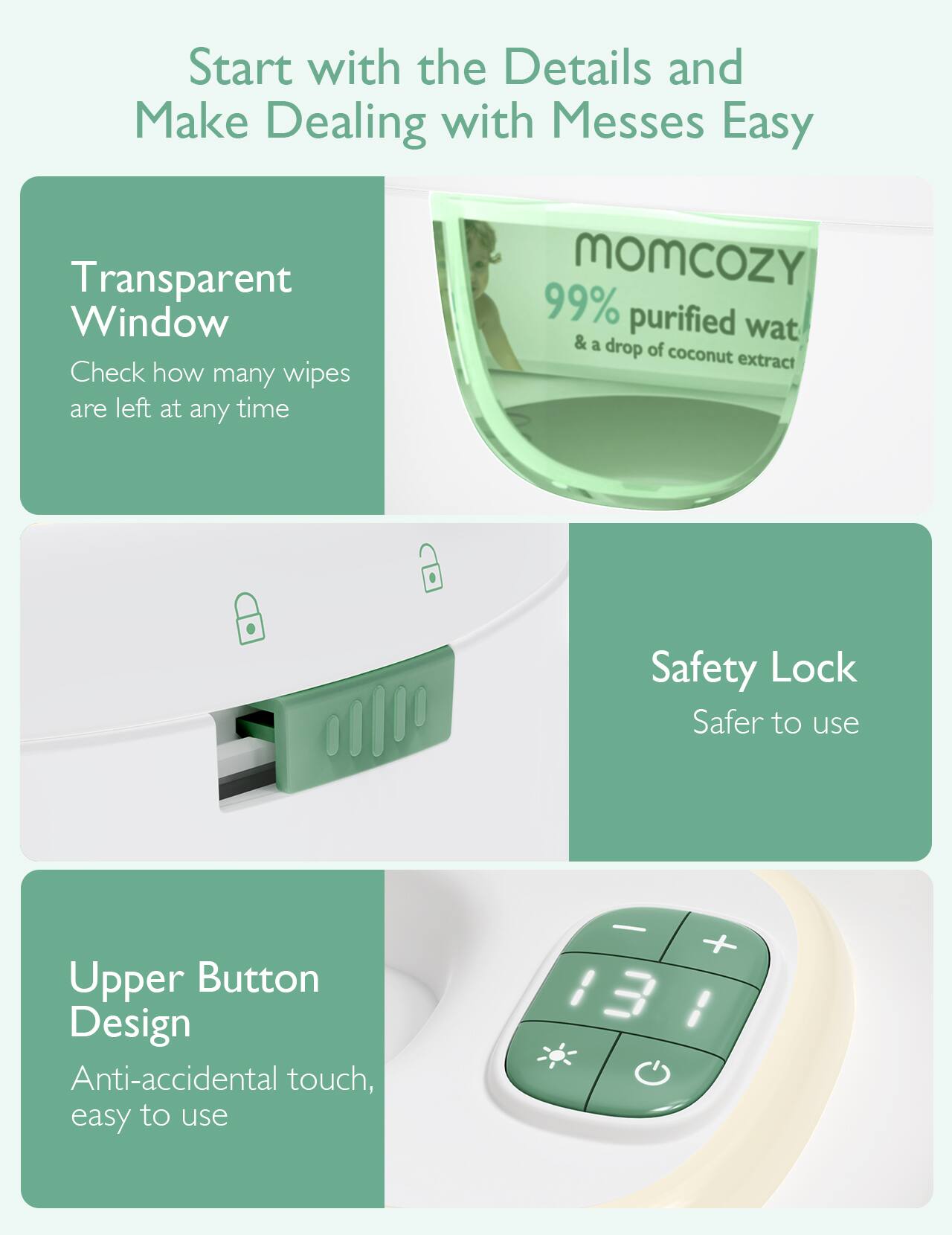 Start with the Details and Make Dealing with Messes Easy

Transparent Window
Check how many wipes are left at any time

MOMCOZY 99% purified wat & a drop of coconut extract

Safety Lock
Safer to use

Upper Button Design
Anti-accidental touch, easy to use