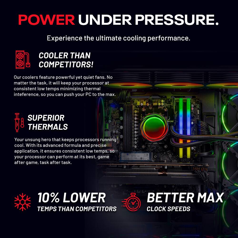 POWER UNDER PRESSURE.  
Experience the ultimate cooling performance.  

COOLER THAN COMPETITORS!  
Our coolers feature powerful yet quiet fans. No matter the task, it will keep your processor at consistent low temps minimizing thermal interference, so you can push your PC to the max.  

SUPERIOR THERMALS  
Your unsung hero that keeps processors running cool. With its advanced formula and precise application, it ensures consistent low temps, so your processor can perform at its best, game after game, task after task.  

10% LOWER TEMPS THAN COMPETITORS  
BETTER MAX CLOCK SPEEDS