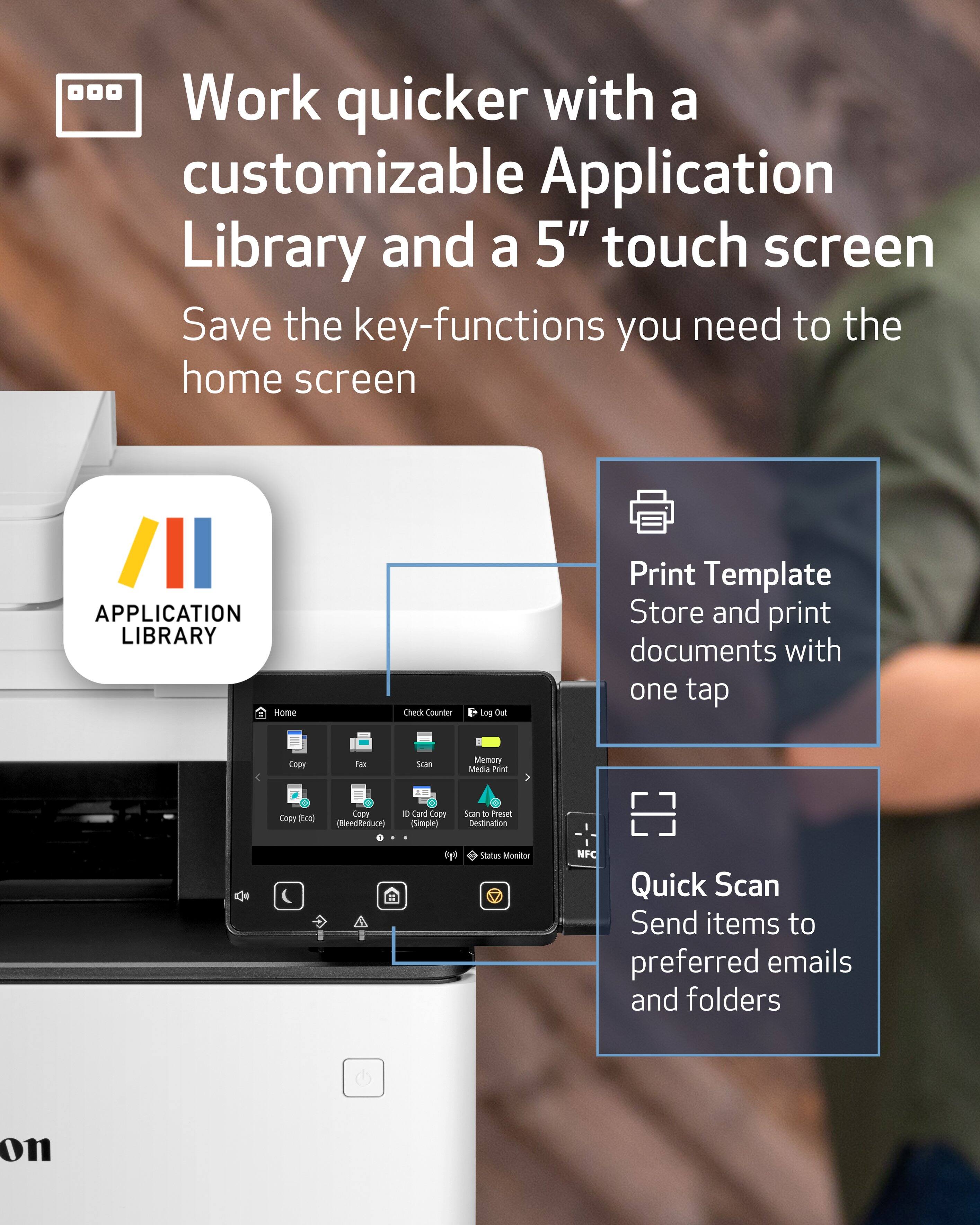 Work quicker with a customizable Application Library and a 5" touch screen. Save the key-functions you need to the home screen.

APPLICATION LIBRARY
- Home
- Check Counter
- Log Out
- Print Template
- Store and print documents with one tap
- Copy
- Fax
- Scan
- Memory Media Print
- Copy (5cc)
- Copy (BleedReduce)
- Card Copy (Simple)
- Scan to Preset Destination
- Status Monitor
- NFC Quick Scan
- Send items to preferred emails and folders