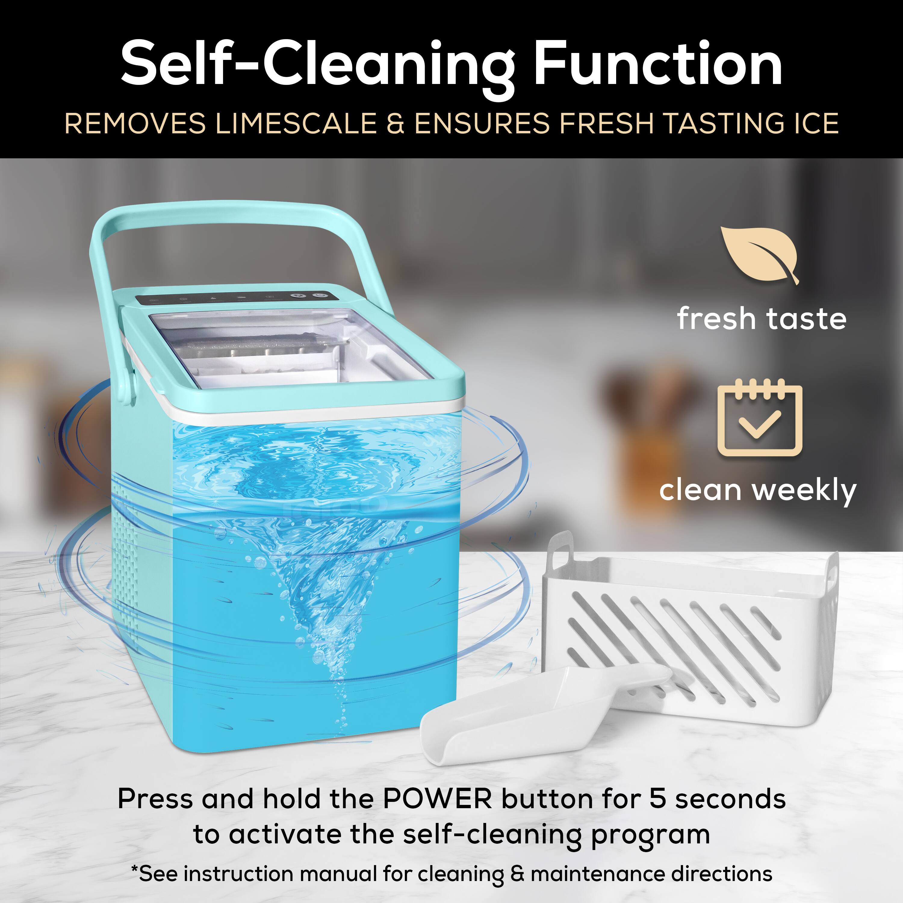 Self-Cleaning Function  
Removes Limescale & Ensures Fresh Tasting Ice  

Press and hold the POWER button for 5 seconds to activate the self-cleaning program  
*See instruction manual for cleaning & maintenance directions  

- Fresh taste  
- Clean weekly