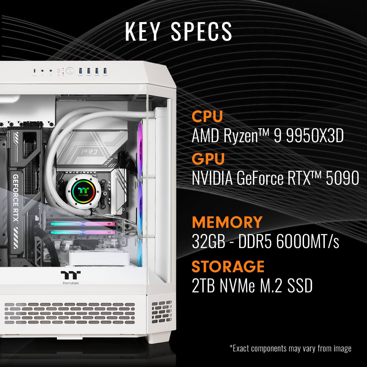 KEY SPECS
CPU AMD Ryzen™ 9 9950X3D
GPU NVIDIA GeForce RTX™ 5090
MEMORY 32GB - DDR5 6000MT/s
STORAGE 2TB NVMe M.2 SSD
*Exact components may vary from image