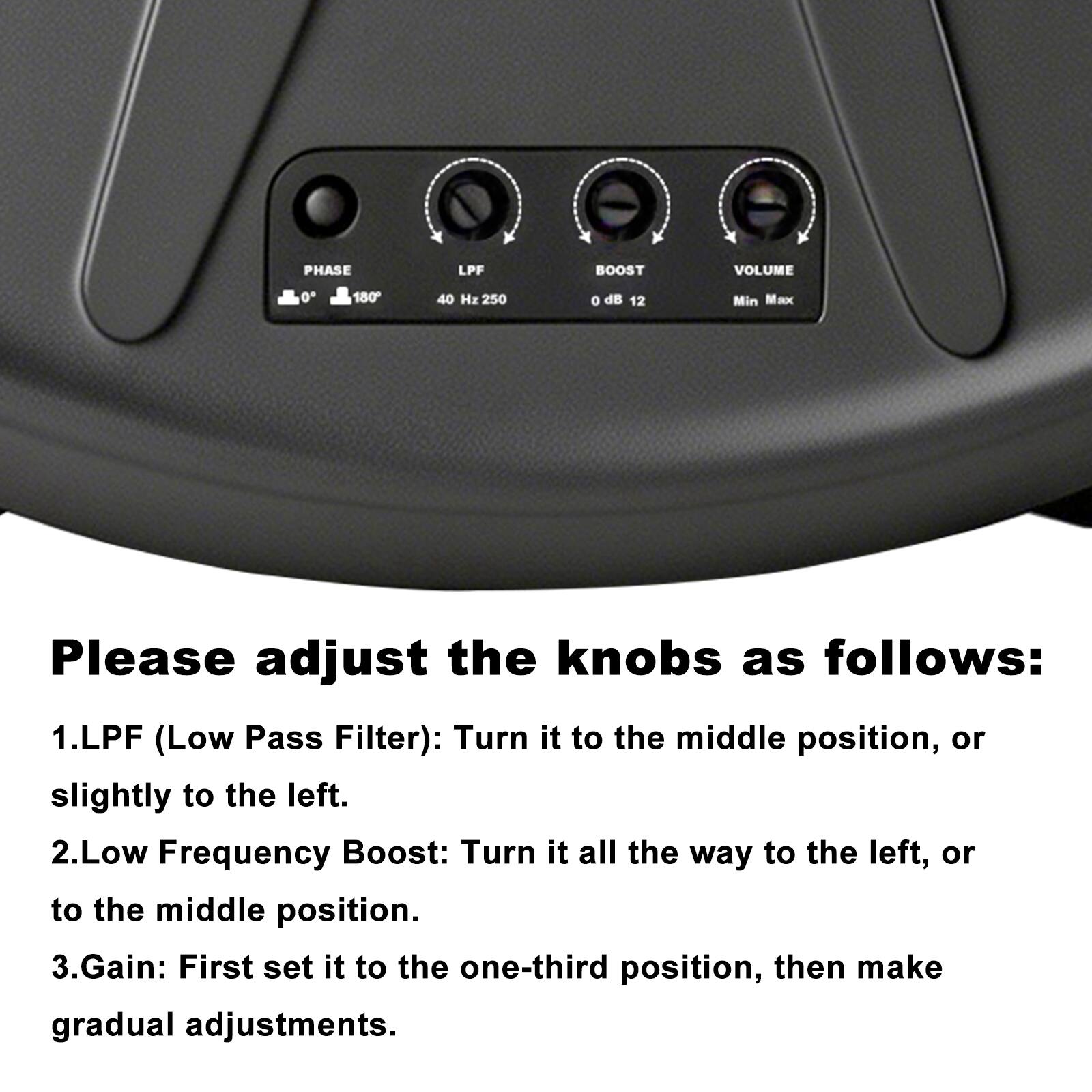 PHASE LPF BOOST VOLUME  
0° 180° 40 Hz 250 0 dB 12 Min Max  

Please adjust the knobs as follows:  
1. LPF (Low Pass Filter): Turn it to the middle position, or slightly to the left.  
2. Low Frequency Boost: Turn it all the way to the left, or to the middle position.  
3. Gain: First set it to the one-third position, then make gradual adjustments.