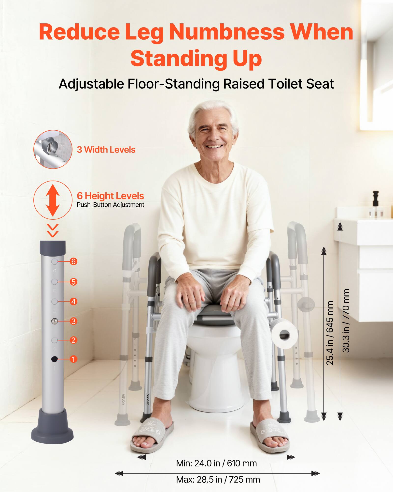 Reduce Leg Numbness When Standing Up

Adjustable Floor-Standing Raised Toilet Seat

3 Width Levels

6 Height Levels
Push-Button Adjustment

Min: 24.0 in / 610 mm
Max: 28.5 in / 725 mm

25.4 in / 645 mm
30.3 in / 770 mm