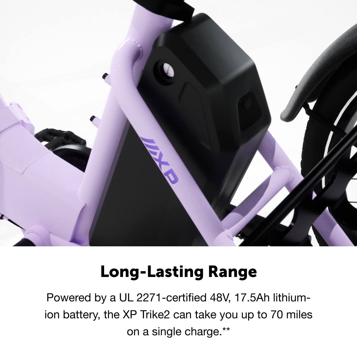 Long-Lasting Range

Powered by a UL 2271-certified 48V, 17.5Ah lithium-ion battery, the XP Trike2 can take you up to 70 miles on a single charge.**