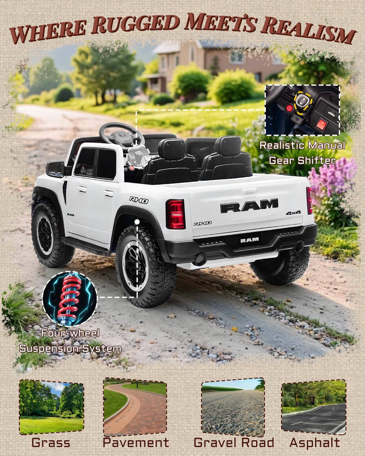 WHERE RUGGED MEETS REALISM  
Realistic Manual Gear Shifter  
BAM RHO RAM 4x4 XD RAM  
Four-wheel Suspension System  
Grass Pavement Gravel Road Asphalt