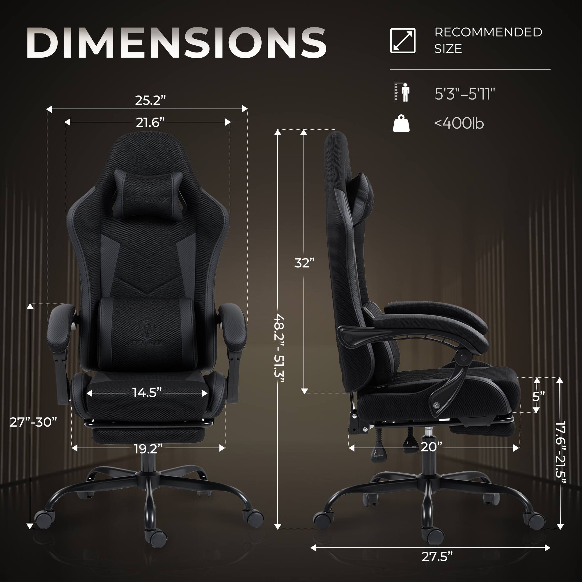 RECOMMENDED DIMENSIONS  
SIZE  
25.2" x 21.6"  
5'3"-5'11"  
<400lb  

32"  
27"-30"  

14.5" x 19.2"  
48.2"-51.3"  

20"  
5"  
17.6"-21.5"  

27.5"