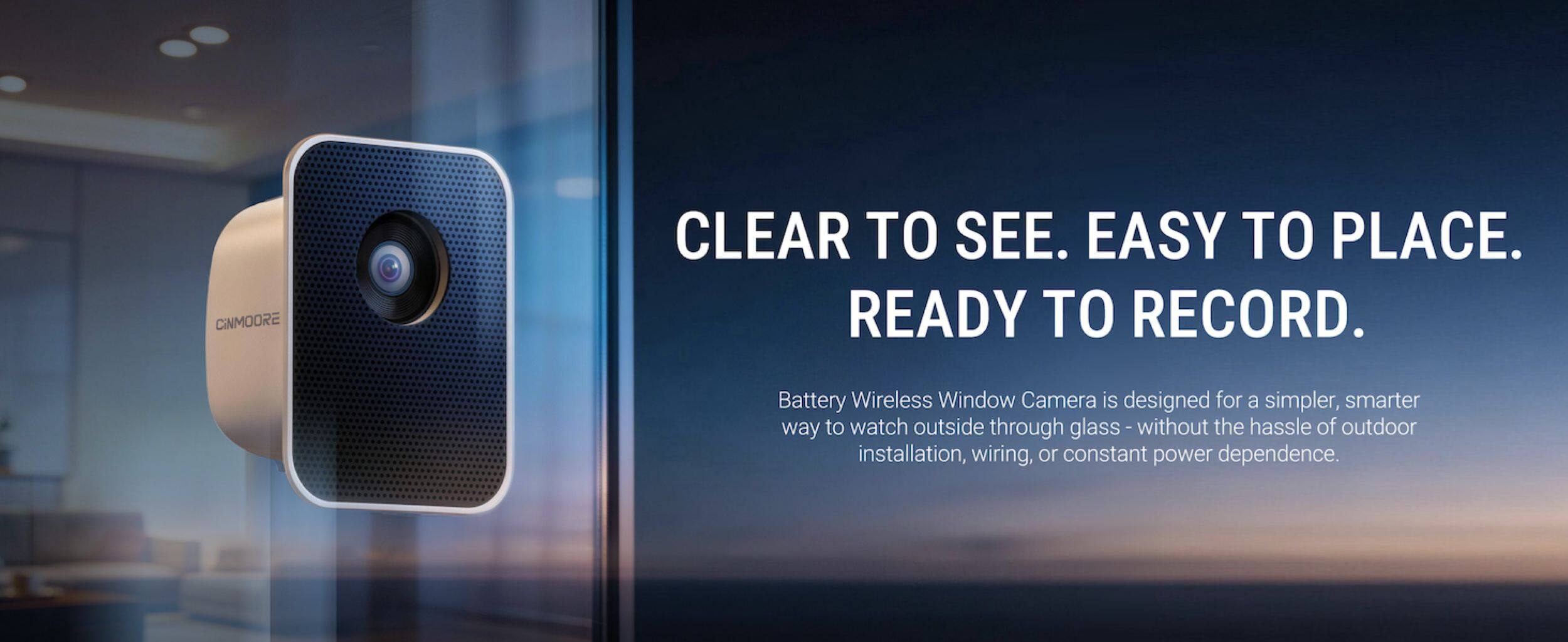 CINMOORE CLEAR TO SEE. EASY TO PLACE. READY TO RECORD. Battery Wireless Window Camera is designed for a simpler, smarter way to watch outside through glass - without the hassle of outdoor installation, wiring, or constant power dependence.