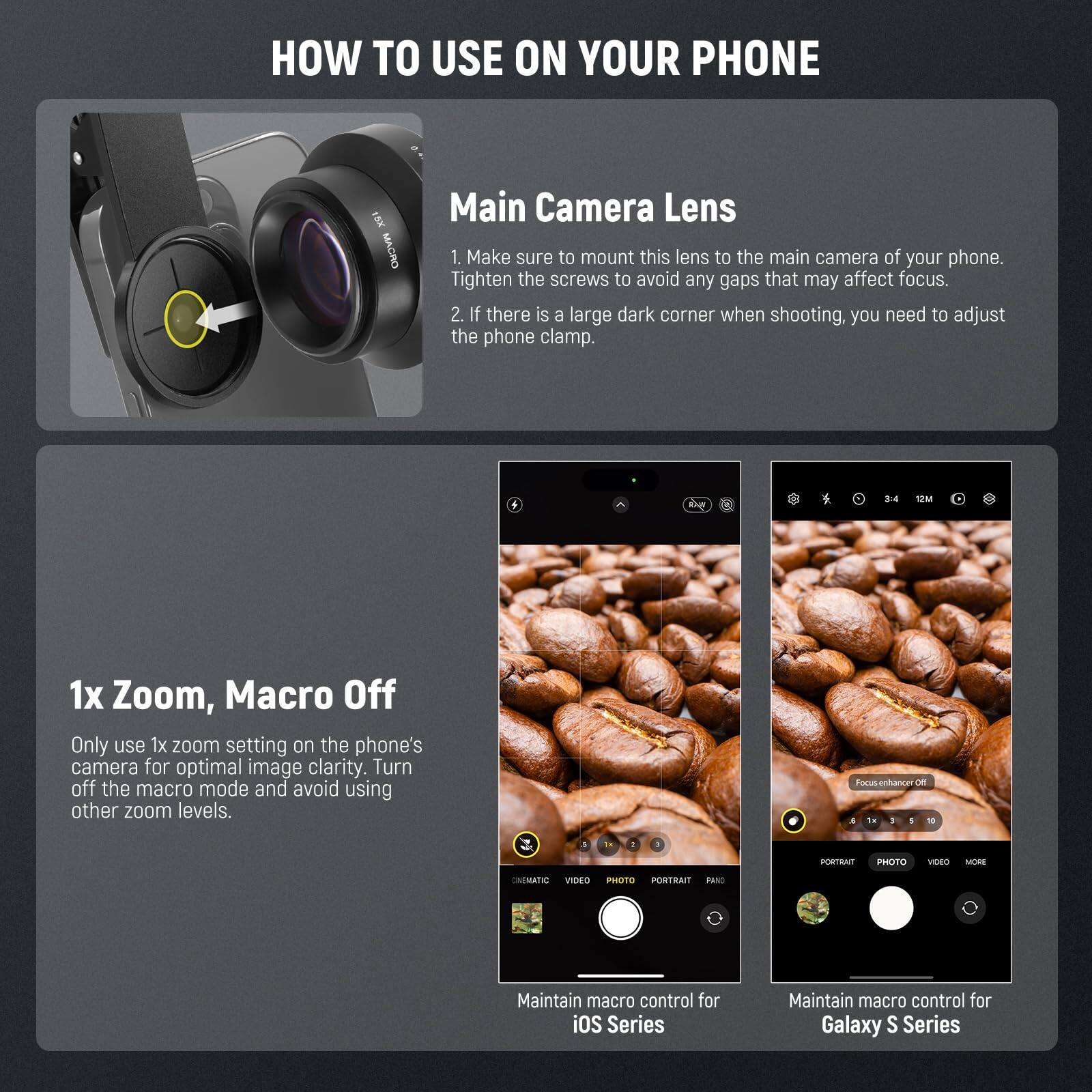 HOW TO USE ON YOUR PHONE

Main Camera Lens
1. Make sure to mount this lens to the main camera of your phone. Tighten the screws to avoid any gaps that may affect focus.
2. If there is a large dark corner when shooting, you need to adjust the phone clamp.

1x Zoom, Macro Off
Only use 1x zoom setting on the phone's camera for optimal image clarity. Turn off the macro mode and avoid using other zoom levels.

Maintain macro control for iOS Series
Maintain macro control for Galaxy S Series
