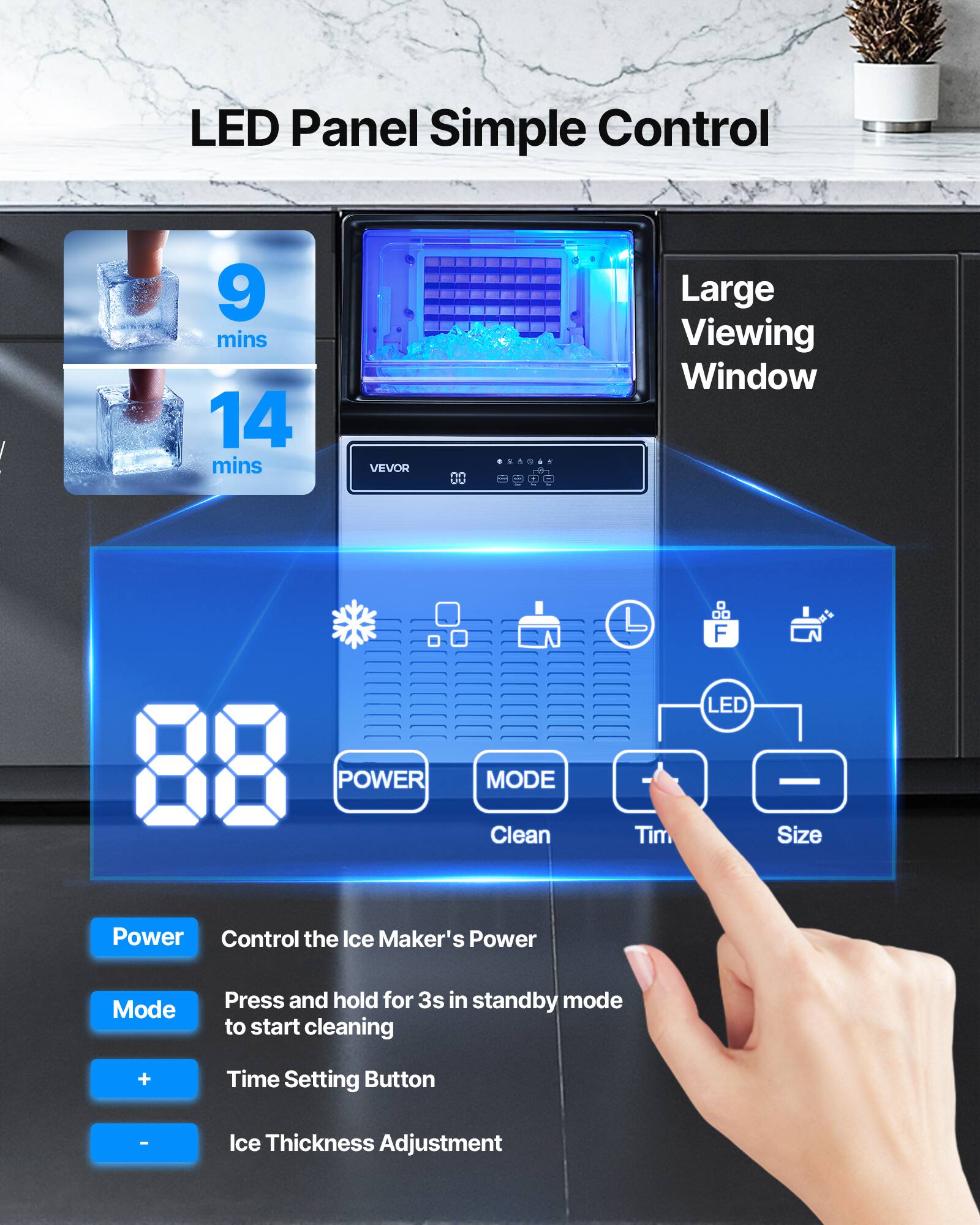 LED Panel Simple Control

- 9 mins
- 14 mins

Large Viewing Window

VEVOR

- Power: Control the Ice Maker's Power
- Mode: Press and hold for 3s in standby mode to start cleaning
- +: Time Setting Button
- -: Ice Thickness Adjustment

LED POWER MODE

- Clean
- Time
- Size

Power: Control the Ice Maker's Power
Mode: Press and hold for 3s in standby mode to start cleaning
+: Time Setting Button
-: Ice Thickness Adjustment