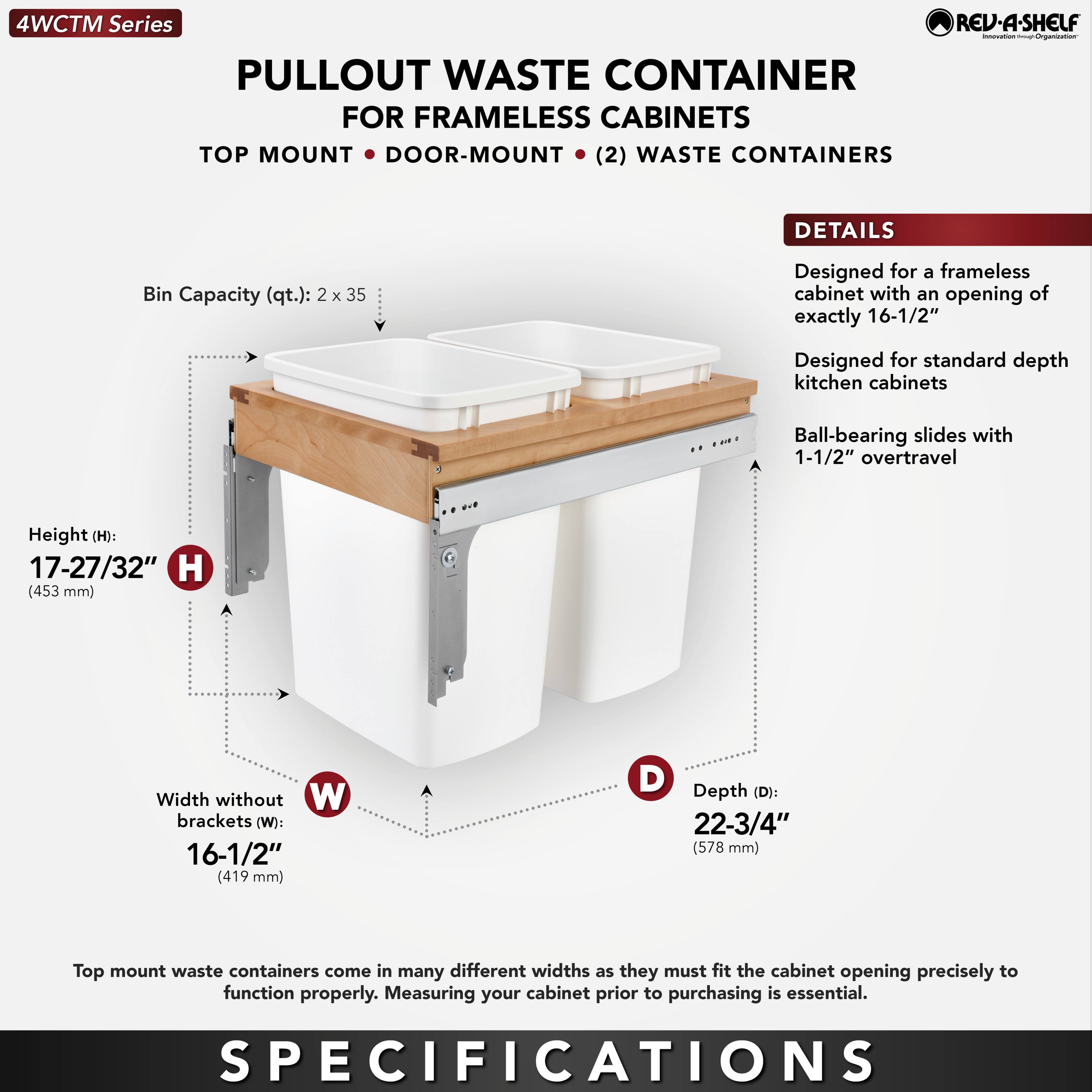 4WCTM Series  
PULLOUT WASTE CONTAINER  
FOR FRAMELESS CABINETS  
TOP MOUNT • DOOR-MOUNT • (2) WASTE CONTAINERS  

DETAILS  
- Bin Capacity (qt.): 2 x 35  
- Designed for a frameless cabinet with an opening of exactly 16-1/2"  
- Designed for standard depth kitchen cabinets  
- Ball-bearing slides with 1-1/2" overtravel  

SPECIFICATIONS  
- Height (H): 17-27/32" (453 mm)  
- Width without brackets (W): 16-1/2" (419 mm)  
- Depth (D): 22-3/4" (578 mm)  

Top mount waste containers come in many different widths as they must fit the cabinet opening precisely to function properly. Measuring your cabinet prior to purchasing is essential.