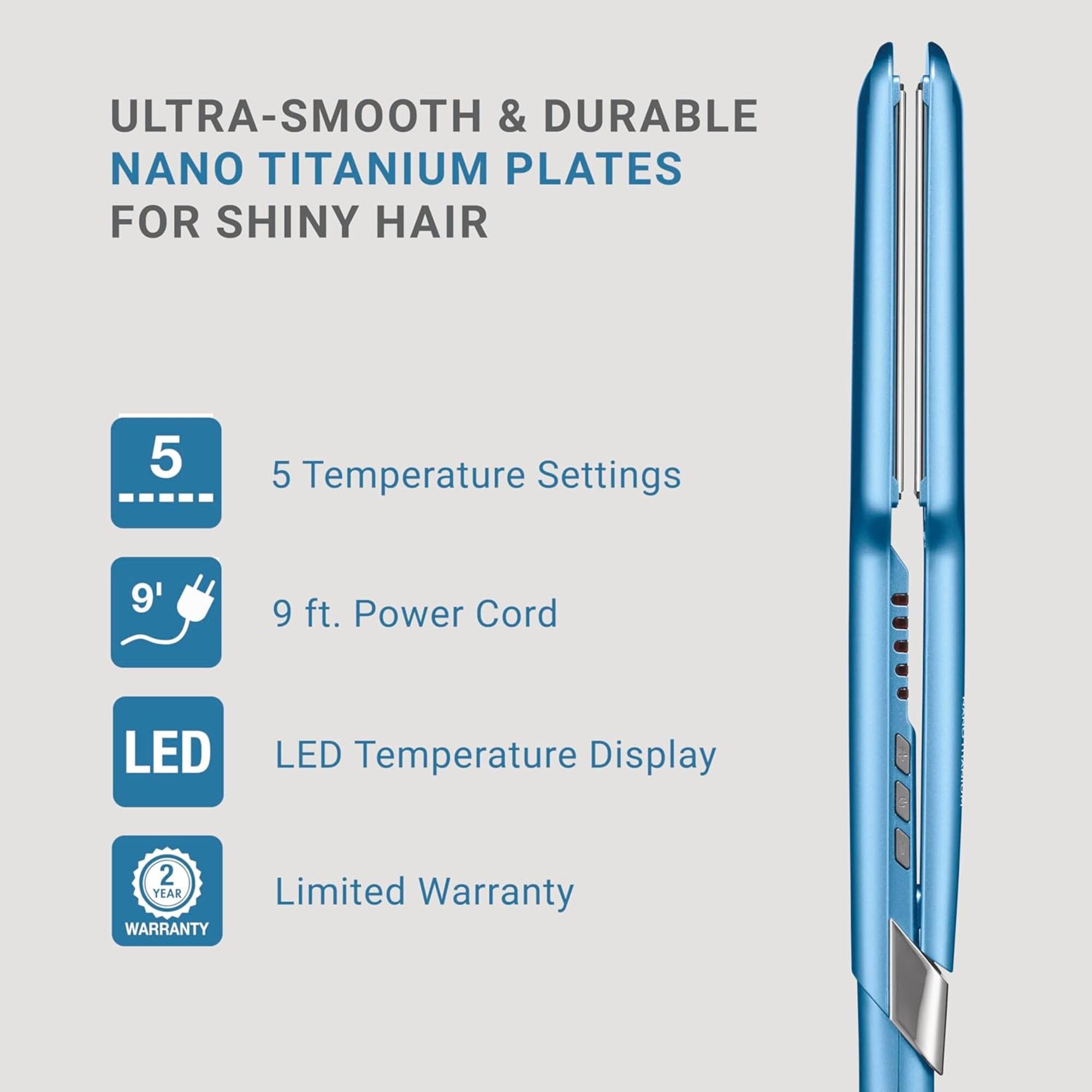 ULTRA-SMOOTH & DURABLE NANO TITANIUM PLATES FOR SHINY HAIR

- 5 Temperature Settings
- 9 ft. Power Cord
- LED Temperature Display
- 2 YEAR LIMITED WARRANTY