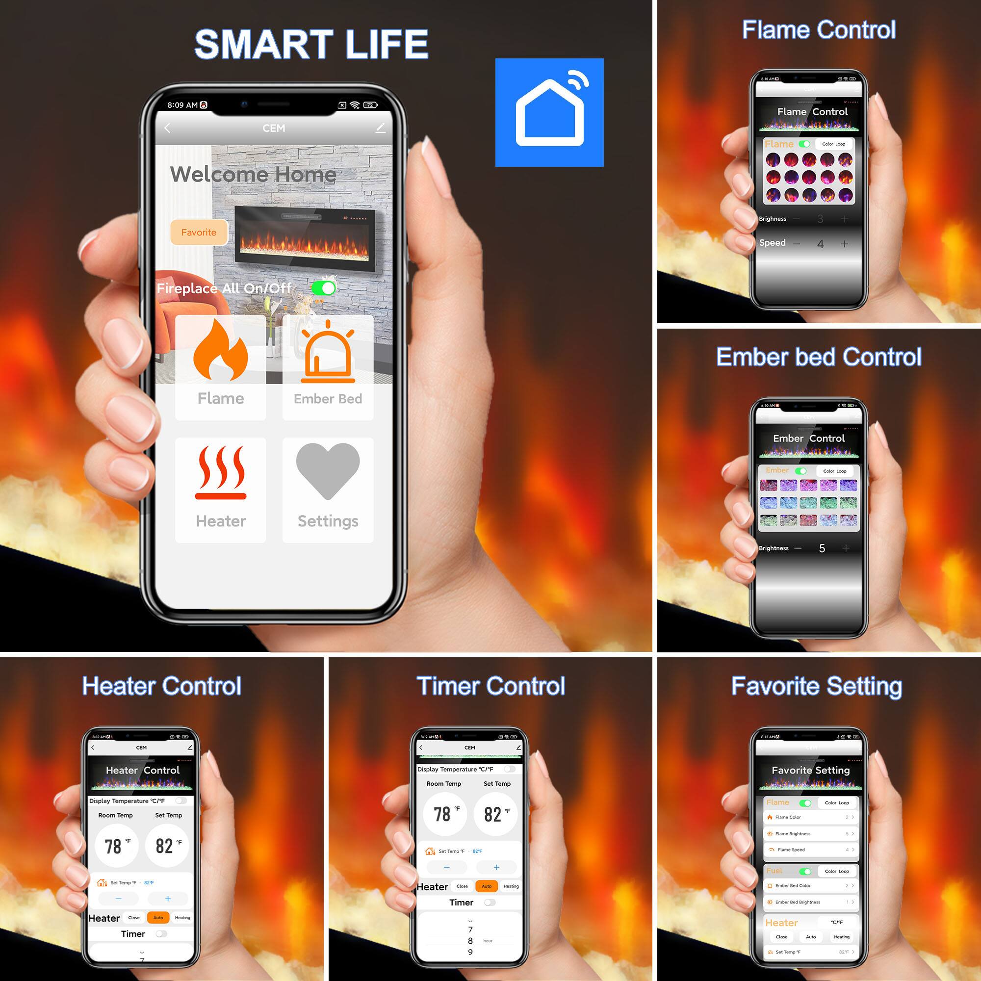 SMART LIFE

Flame Control 1920 STM
8:09 AM

Flame Control Flame Calories -
Welcome Home
Favorite
Brightness Speed 
3
Fireplace All On/Off
Ember Bed Control
Flame
Ember Bed
Ember Control
Ember
SAN -
Heater
Settings
Brightness 
5
Heater Control
Timer Control
Favorite Setting
11.00

11.00
stop
QUES
10%
I
on
Heater Control
Display Temperature OF Room Temp let Temp
Favorite Setting
Display Temperature C/P from Temp Set Temp , 78 82
78 82 SecTway's , QT
Flame fune Color 4 Fuber hightess . Pore Greet
- - 17 5. 13
2 THE Ser/Semple's . GY
Heater -Flow
-
-
Feel 2 - 
Calor -
Timer
e - - theet-bogblow.com
1
Heater Des Timer
moning
I
Apply
Heater Cheese Acto
101 -
3
+ - - 1