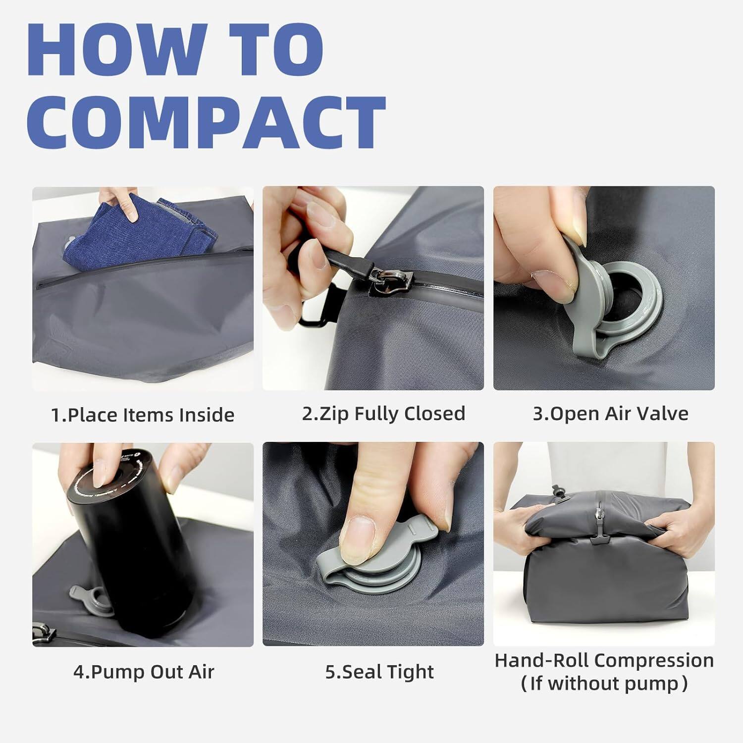 HOW TO COMPACT

1. Place Items Inside
2. Zip Fully Closed
3. Open Air Valve
4. Pump Out Air
5. Seal Tight
6. Hand-Roll Compression (If without pump)