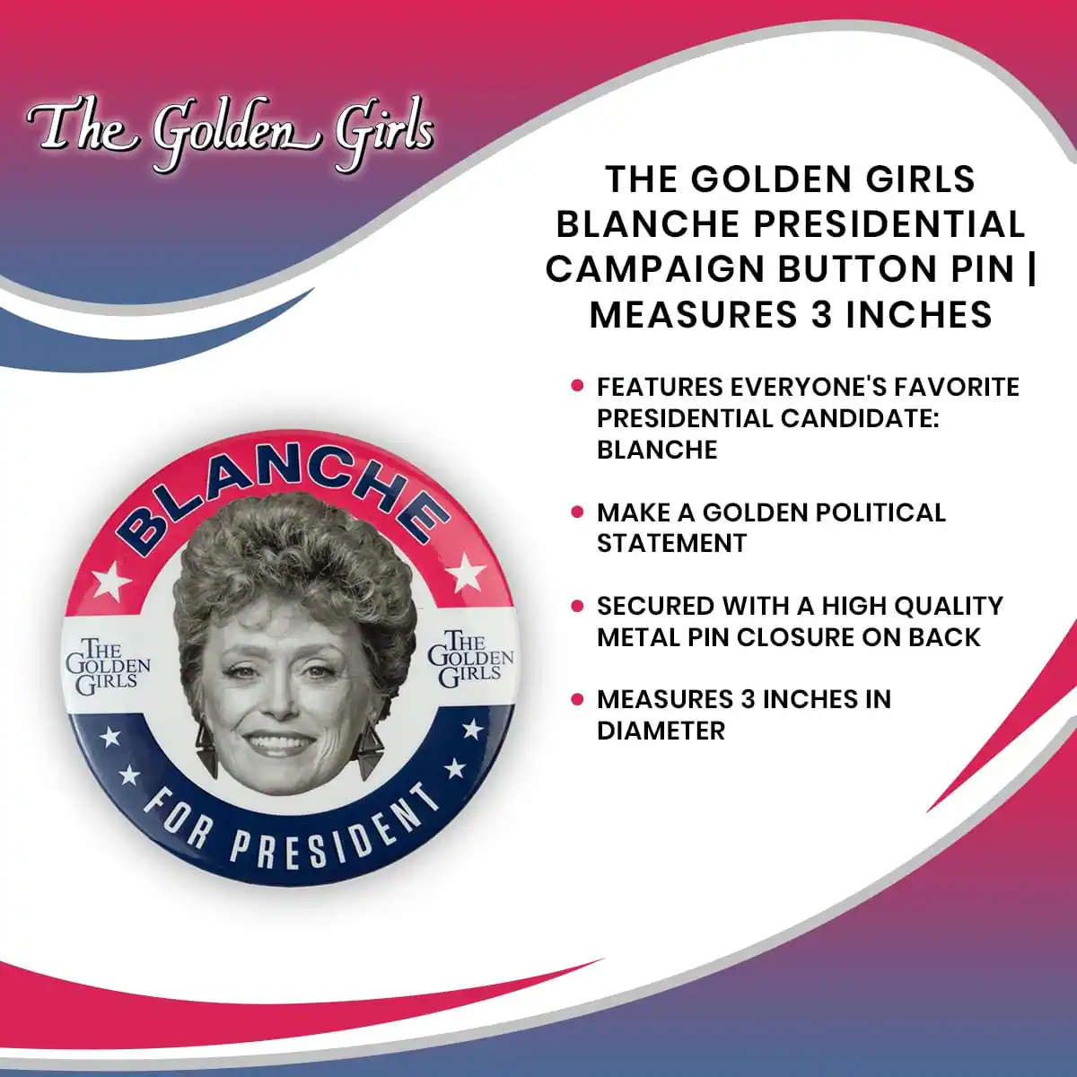 The Golden Girls  
THE GOLDEN GIRLS BLANCHE PRESIDENTIAL CAMPAIGN BUTTON PIN | MEASURES 3 INCHES  
- FEATURES EVERYONE'S FAVORITE PRESIDENTIAL CANDIDATE: BLANCHE  
- MAKE A GOLDEN POLITICAL STATEMENT  
- SECURED WITH A HIGH QUALITY METAL PIN CLOSURE ON BACK  
- MEASURES 3 INCHES IN DIAMETER