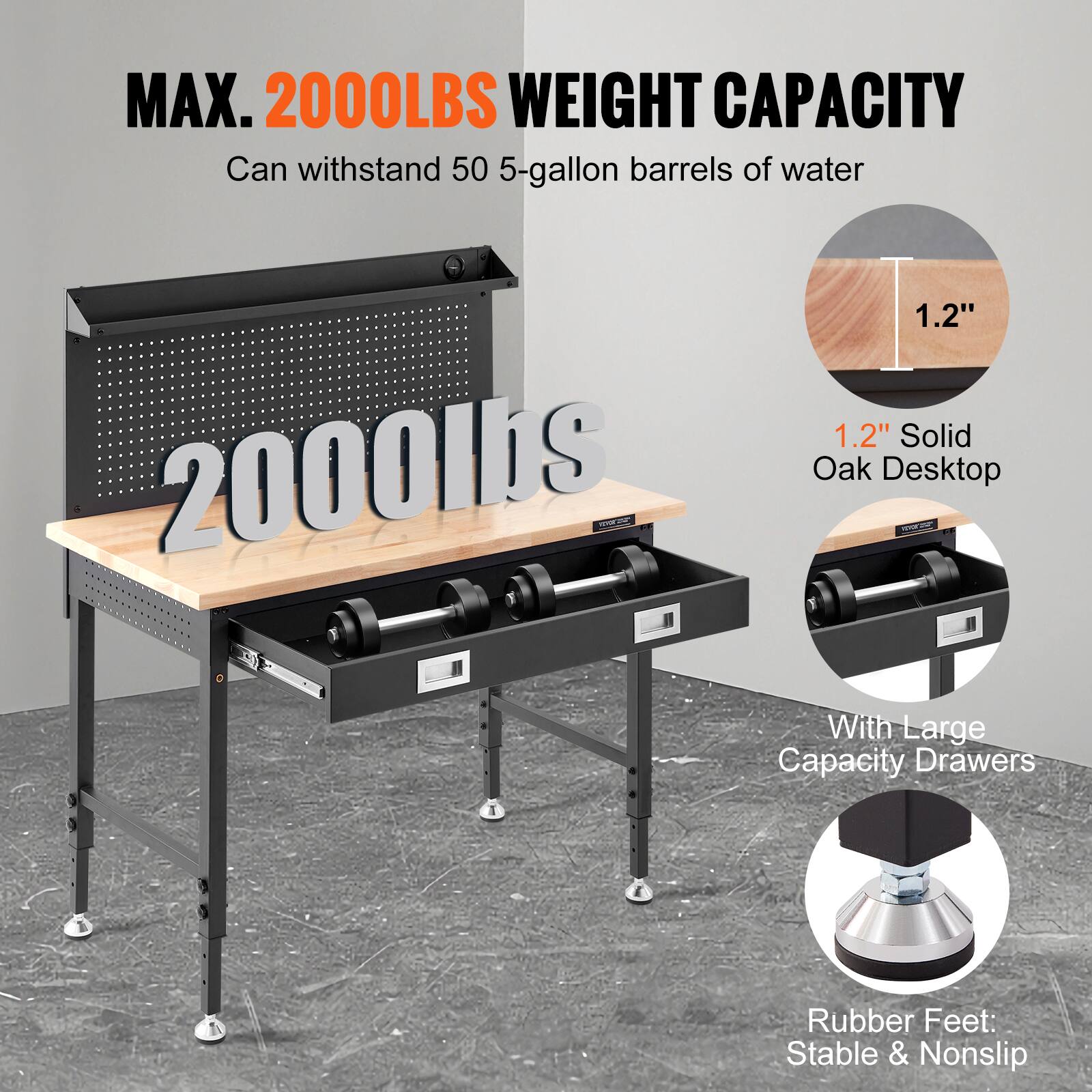 MAX. 2000LBS WEIGHT CAPACITY  
Can withstand 50 5-gallon barrels of water  

1.2" Solid Oak Desktop  
With Large Capacity Drawers  
Rubber Feet: Stable & Nonslip