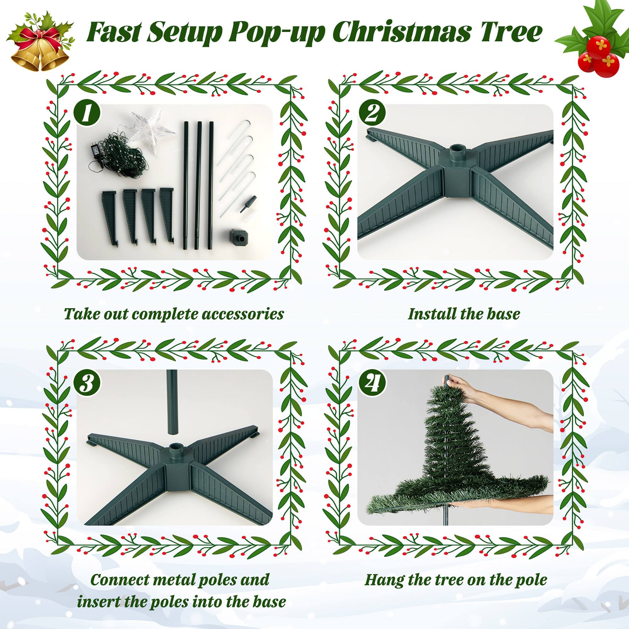 Fast Setup Pop-up Christmas Tree

1. Take out complete accessories
2. Install the base
3. Connect metal poles and insert the poles into the base
4. Hang the tree on the pole