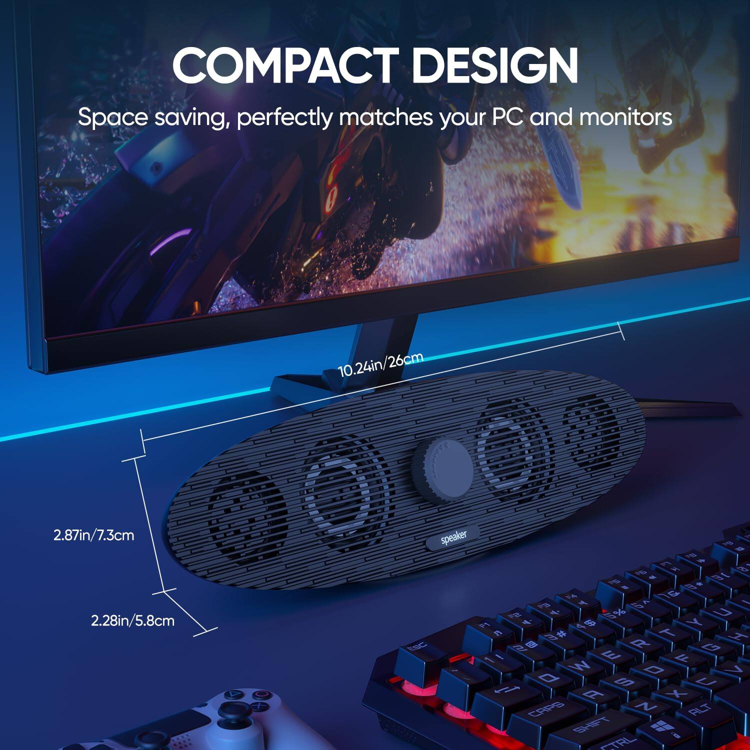 COMPACT DESIGN  
Space saving, perfectly matches your PC and monitors  

10.24in/26cm  
2.87in/7.3cm  
2.28in/5.8cm  

speaker