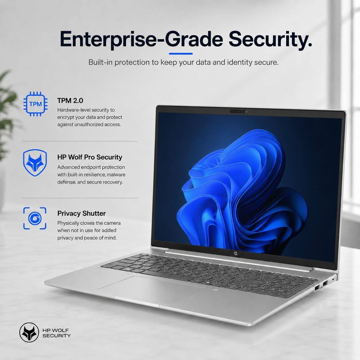 Enterprise-Grade Security.  
Built-in protection to keep your data and identity secure.

TPM 2.0  
Hardware-level security to encrypt your data and protect against unauthorized access.

HP Wolf Pro Security  
Advanced endpoint protection with built-in resilience, malware defense, and secure recovery.

Privacy Shutter  
Physically closes the camera when not in use for added privacy and peace of mind.

HP WOLF SECURITY