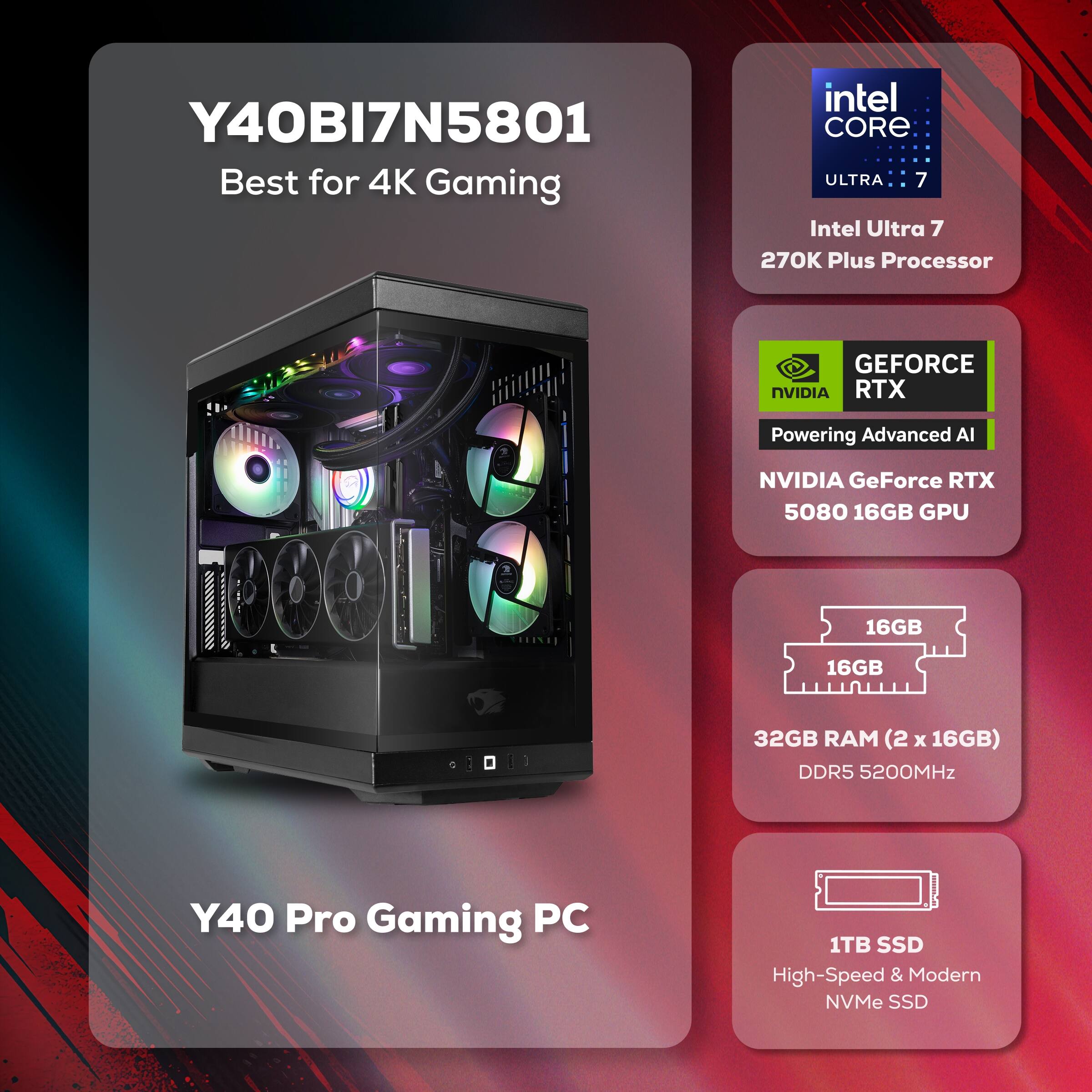 Y40BI7N5801  
Best for 4K Gaming  

Intel Core Ultra 7  
270K Plus Processor  

NVIDIA GeForce RTX 5080 16GB GPU  

32GB RAM (2 x 16GB) DDR5 5200MHz  

1TB SSD  
High-Speed & Modern NVMe SSD  

Y40 Pro Gaming PC