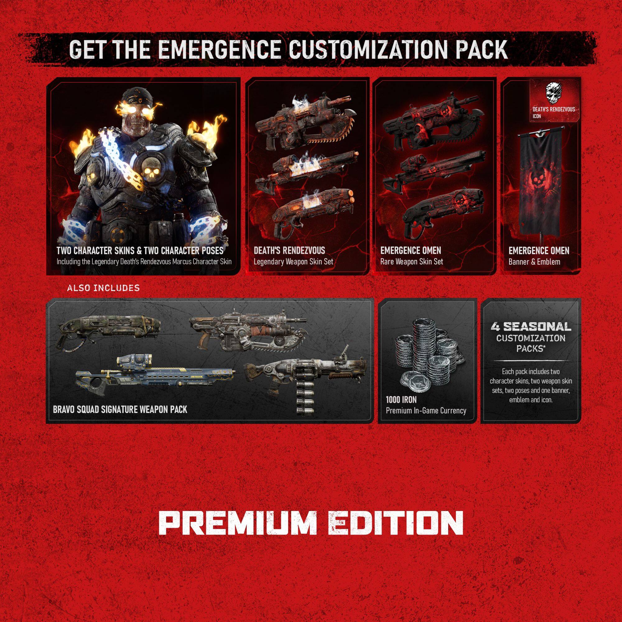 GET THE EMERGENCE CUSTOMIZATION PACK

JAI RENOLZVOUS CIN TWO CHARACTER SKINS & TWO CHARACTER POSES
Including the Legendary Death's Rendezvous Marcus Character Skin

DEATH'S RENDEZVOUS Legendary Weapon Skin Set
EMERGENCE OMEN Rare Weapon Skin Set
EMERGENCE OMEN Banner & Emblem

ALSO INCLUDES

4 SEASONAL CUSTOMIZATION PACKS
BRAVO SQUAD SIGNATURE WEAPON PACK

1000 IRON Premium In-Game Currency

Each pack includes two character skins, two weapon skin sets, two poses and one banner, emblem and icon

PREMIUM EDITION