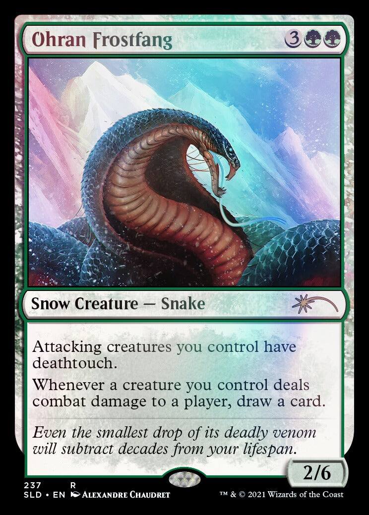 Ohran Frostfang  
3  
Snow Creature — Snake  
Attacking creatures you control have deathtouch.  
Whenever a creature you control deals combat damage to a player, draw a card.  
Even the smallest drop of its deadly venom will subtract decades from your lifespan.  
2/6  
237 R  
SLD • EN  
ALEXANDRE CHAUDRET  
TM & © 2021 Wizards of the Coast