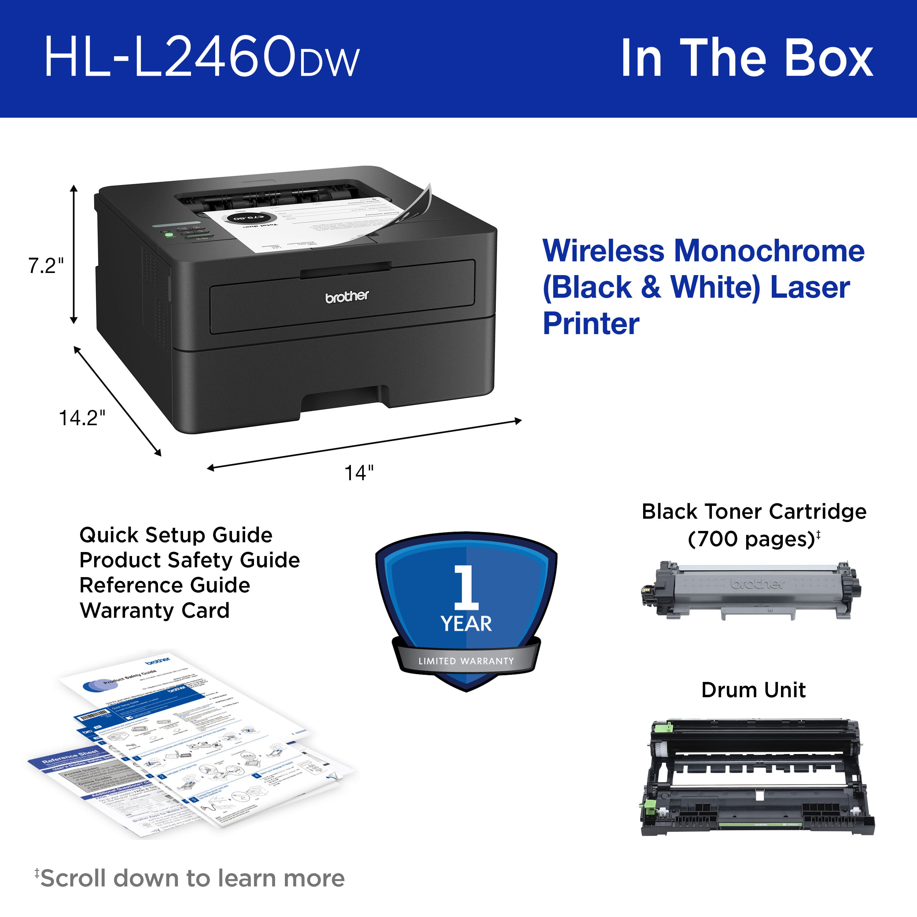 HL-L2460DW In The Box 7.2" brother Wireless Monochrome (Black & White) Laser Printer 14.2" 14" Quick Setup Guide Product Safety Guide Reference Guide Warranty Card 1 YEAR Black Toner Cartridge (700 pages) + Drum Unit Scroll down to learn more