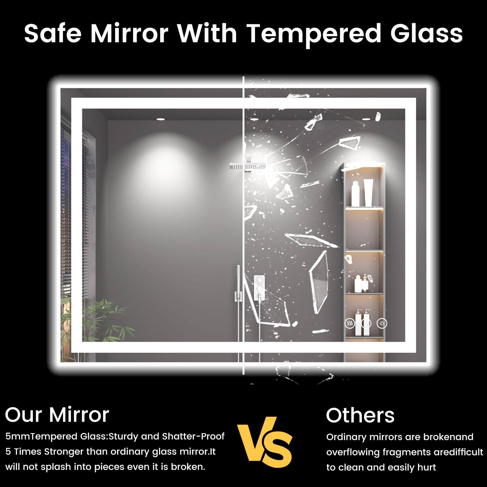 Safe Mirror With Tempered Glass

Our Mirror

5mm Tempered Glass: Sturdy and Shatter-Proof
5 Times Stronger than ordinary glass mirror. It will not splash into pieces even it is broken.

Others

Ordinary mirrors are broken and overflowing fragments are difficult to clean and easily hurt.