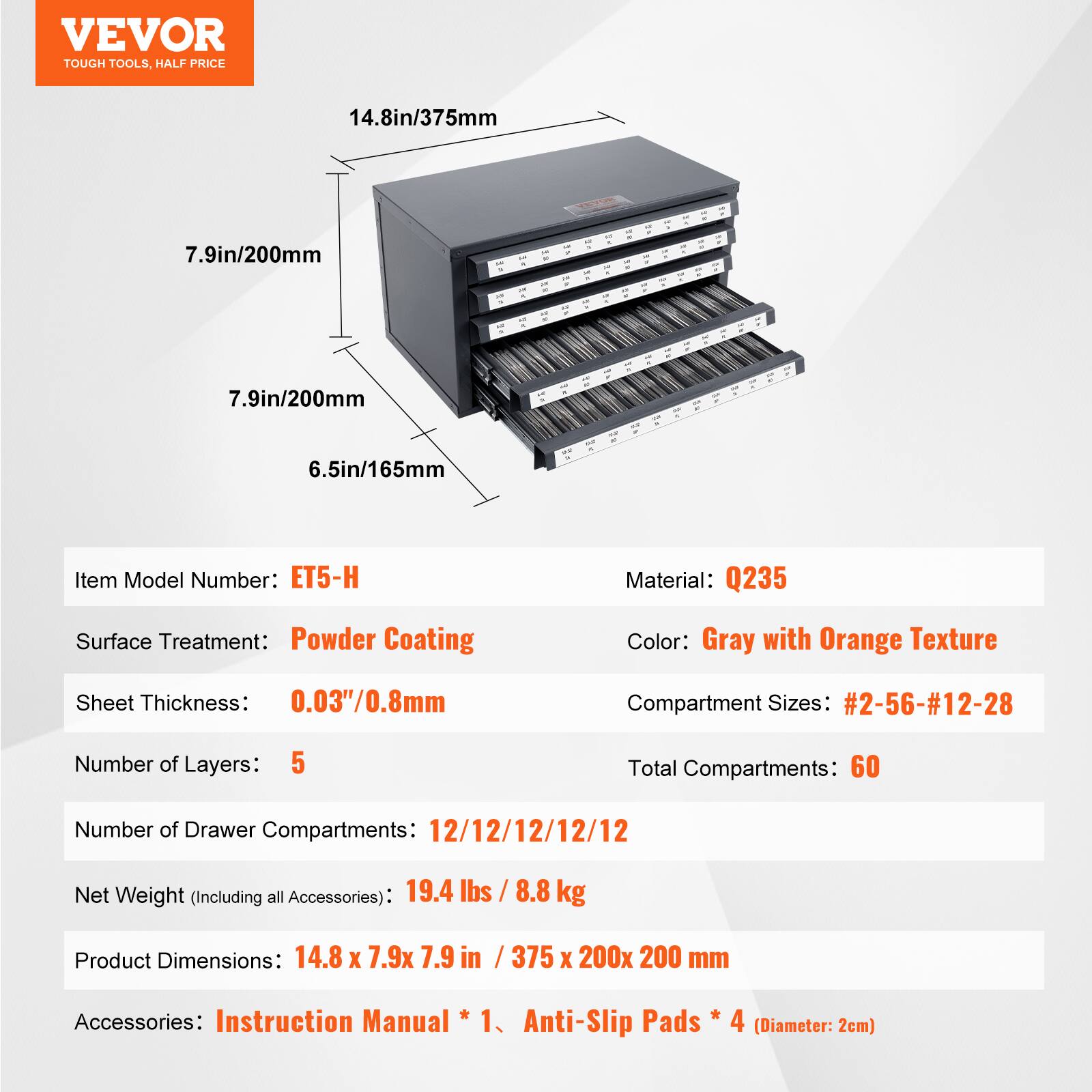 VEVOR TOUGH TOOLS. HALF PRICE

14.8in/375mm  
7.9in/200mm  
7.9in/200mm  
6.5in/165mm  

Item Model Number: ET5-H  
Material: Q235  
Surface Treatment: Powder Coating  
Color: Gray with Orange Texture  
Sheet Thickness: 0.03"/0.8mm  
Compartment Sizes: #2-56-#12-28  
Number of Layers: 5  
Total Compartments: 60  
Number of Drawer Compartments: 12/12/12/12/12  
Net Weight (Including all Accessories): 19.4 lbs / 8.8 kg  
Product Dimensions: 14.8 x 7.9 x 7.9 in / 375 x 200 x 200 mm  
Accessories: Instruction Manual * 1, Anti-Slip Pads * 4 (Diameter: 2cm)