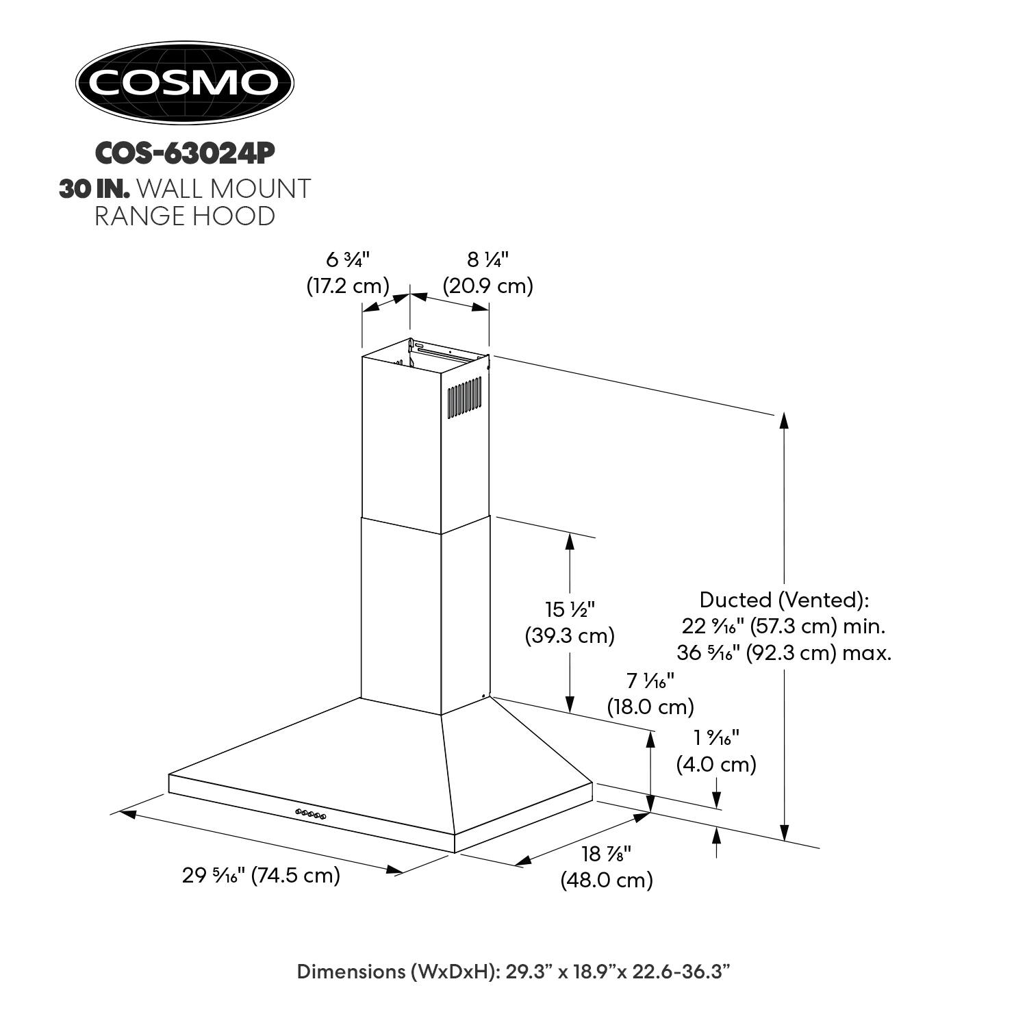 COSMO COS-63024P 30 IN. WALL MOUNT RANGE HOOD

6 3/4" (17.2 cm)  
8 1/4" (20.9 cm)  
Ducted (Vented): 15 1/2" (39.3 cm) min. 22 9/16" (57.3 cm) max.  
7 1/16" (18.0 cm) 1 9/16" (4.0 cm)  
Dimensions (WxDxH): 29.3" x 18.9" x 22.6-36.3"