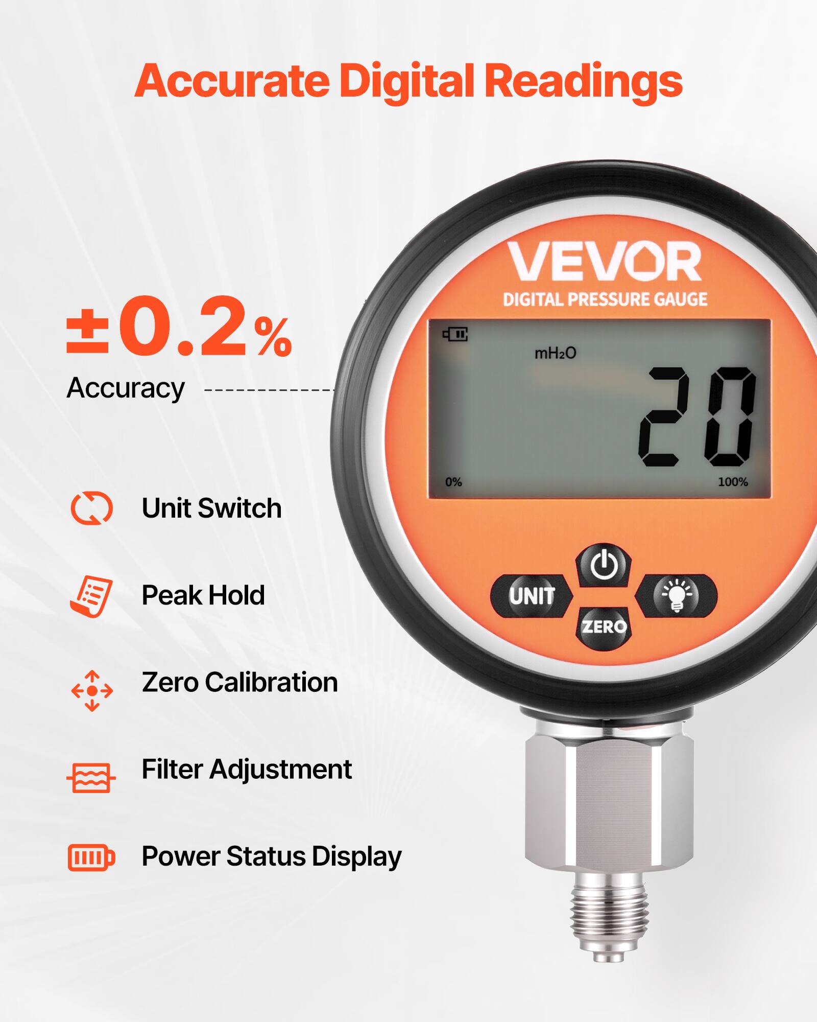 Accurate Digital Readings  
±0.2% Accuracy  
Unit Switch  
VEVOR DIGITAL PRESSURE GAUGE  
mH2O  
20  
0% 100%  
Peak Hold  
UNIT  
ZERO  
Zero Calibration  
Filter Adjustment  
Power Status Display
