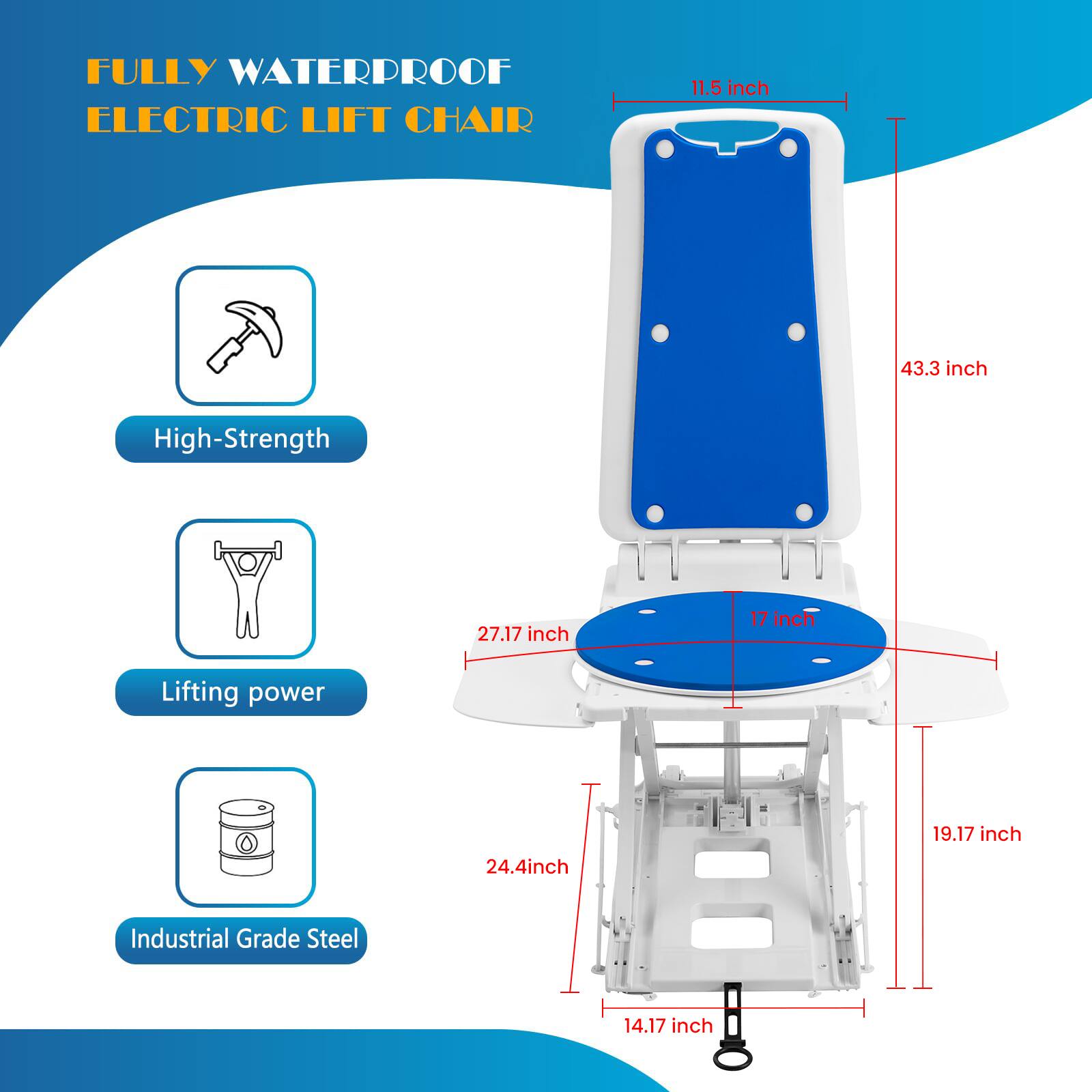 FULLY WATERPROOF ELECTRIC LIFT CHAIR

- 11.5 inch
- 43.3 inch
- 27.17 inch
- 17 inch
- 19.17 inch
- 24.4 inch
- 14.17 inch

High-Strength
Lifting power
Industrial Grade Steel