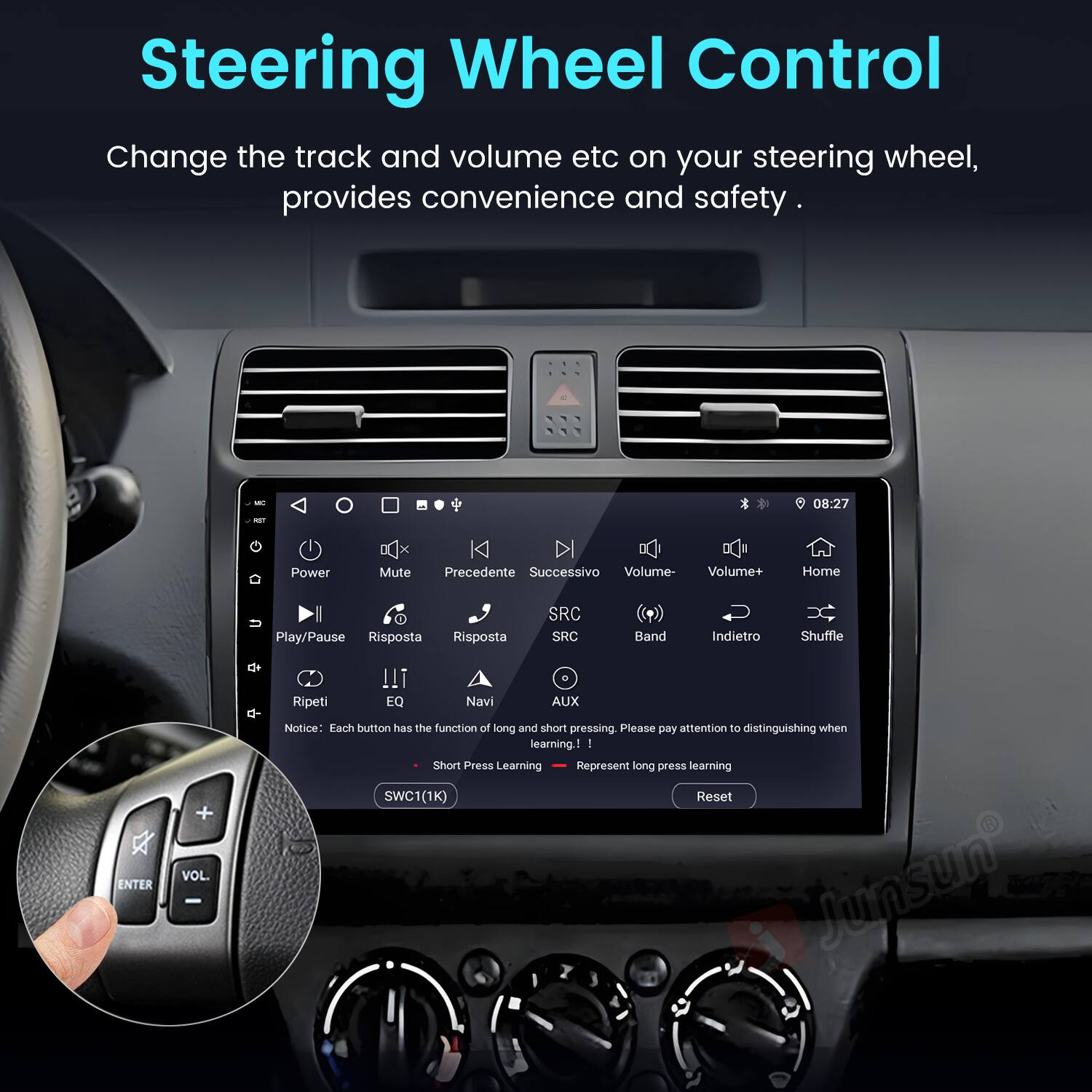 Steering Wheel Control

Change the track and volume etc on your steering wheel, provides convenience and safety.

- 08:27
- Power
- Mute
- Precedente
- Successivo
- Volume-
- Volume+
- Home
- Play/Pause
- Risposta
- Risposta
- SRC
- SRC
- Band
- Indietro
- Shuffle
- Ripeti
- !!!
- EQ
- Navi
- AUX
- ENTER
- VOL.

Notice: Each button has the function of long and short pressing. Please pay attention to distinguishing when learning.

- I Short Press Learning Represent long press learning
- SWC1(1K) Reset
- Junsun