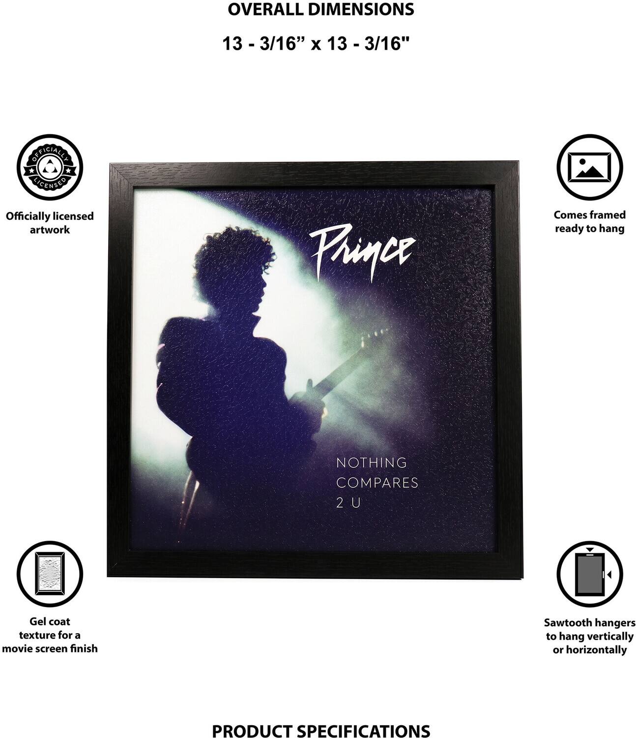 OVERALL DIMENSIONS  
13 - 3/16" x 13 - 3/16"  

OFFICIALLY LICENSED  
Officially licensed artwork  

Prince  
Comes framed ready to hang  
NOTHING COMPARES 2 U  
Gel coat texture for a movie screen finish  
Sawtooth hangers to hang vertically or horizontally  

PRODUCT SPECIFICATIONS