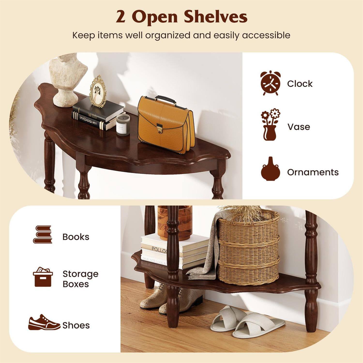 2 Open Shelves  
Keep items well organized and easily accessible

- Clock
- Vase
- Ornaments
- Books
- Storage Boxes
- Shoes