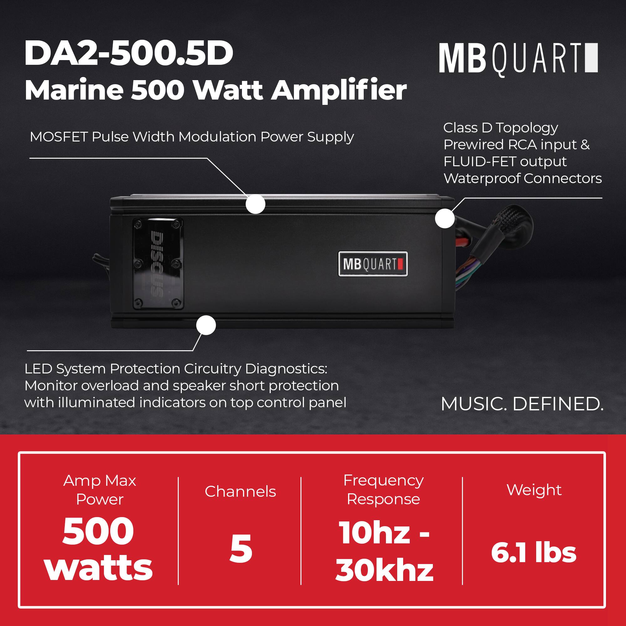 DA2-500.5D  
Marine 500 Watt Amplifier  
MOSFET Pulse Width Modulation Power Supply  

MB QUARTI  
Class D Topology  
Prewired RCA input & FLUID-FET output  
Waterproof Connectors  

LED System Protection Circuitry Diagnostics:  
Monitor overload and speaker short protection with illuminated indicators on top control panel  

MUSIC. DEFINED.  

Amp Max Power: 500 watts  
Channels: 5  
Frequency Response: 10hz - 30khz  
Weight: 6.1 lbs