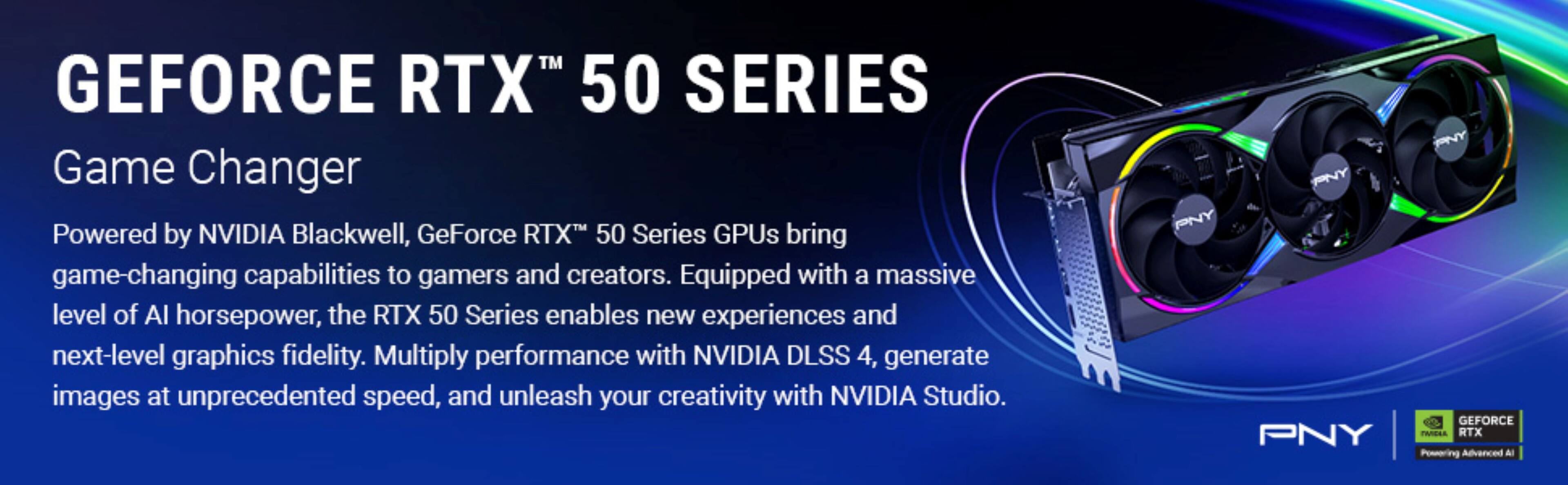 GEFORCE RTX™ 50 SERIES
Game Changer
Powered by NVIDIA Blackwell, GeForce RTX™ 50 Series GPUs bring game-changing capabilities to gamers and creators. Equipped with a massive level of AI horsepower, the RTX 50 Series enables new experiences and next-level graphics fidelity. Multiply performance with NVIDIA DLSS 4, generate images at unprecedented speed, and unleash your creativity with NVIDIA Studio.
PNY
GEFORCE RTX™ Powering Advanced AI
