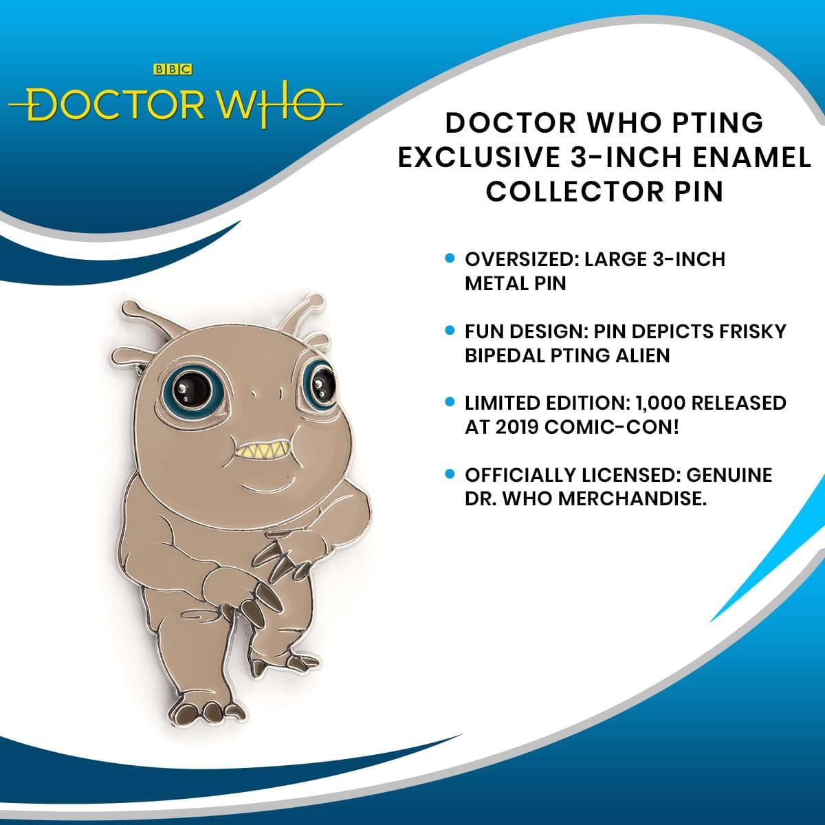 BBC DOCTOR WHO  
DOCTOR WHO PTING EXCLUSIVE 3-INCH ENAMEL COLLECTOR PIN  
OVERSIZED: LARGE 3-INCH METAL PIN  
FUN DESIGN: PIN DEPICTS FRISKY BIPEDAL PTING ALIEN  
LIMITED EDITION: 1,000 RELEASED AT 2019 COMIC-CON!  
OFFICIALLY LICENSED: GENUINE DR. WHO MERCHANDISE.