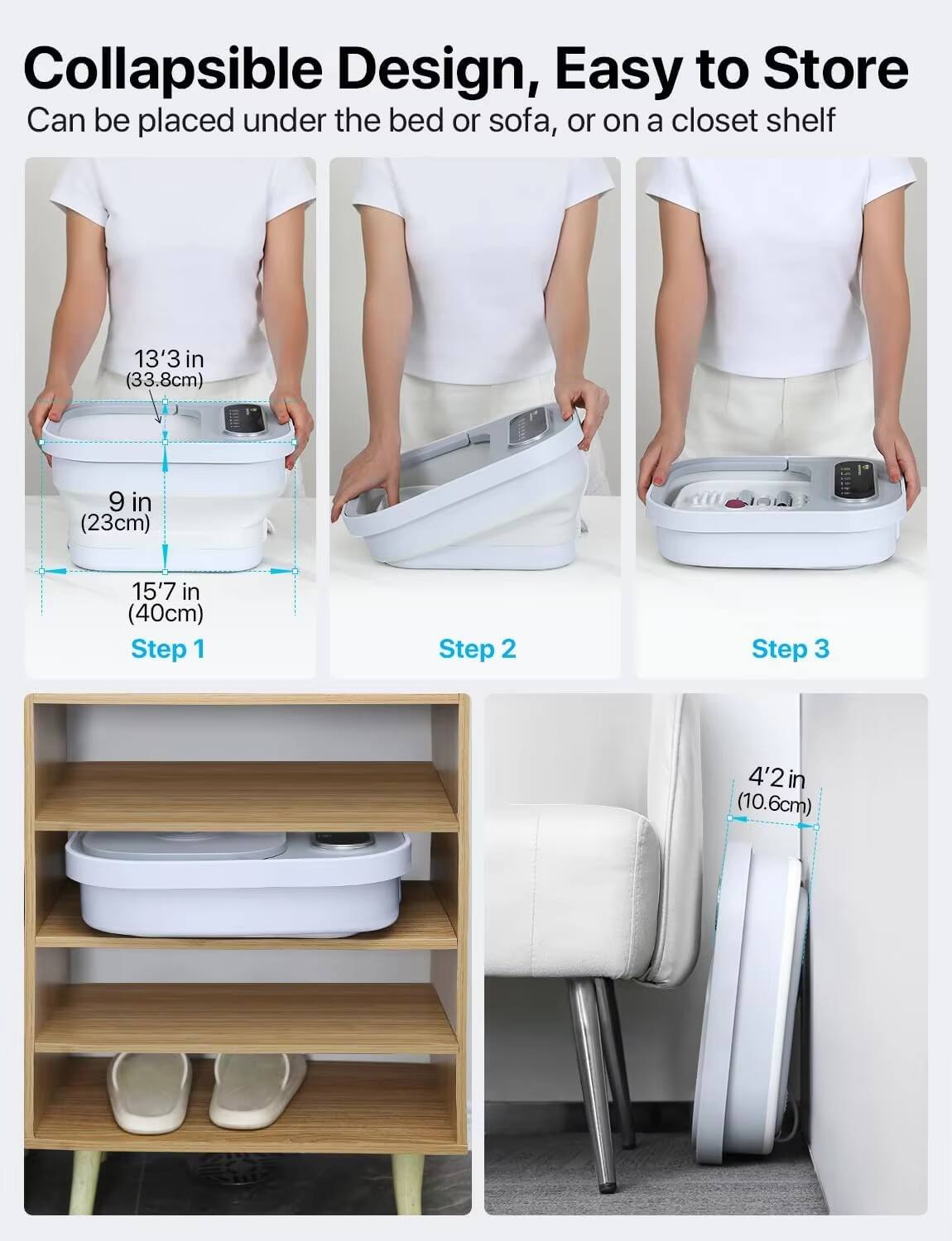 Collapsible Design, Easy to Store  
Can be placed under the bed or sofa, or on a closet shelf  

13'3 in (33.8cm)  
9 in (23cm)  
15'7 in (40cm)  

Step 1  
Step 2  
Step 3  

4'2 in (10.6cm)