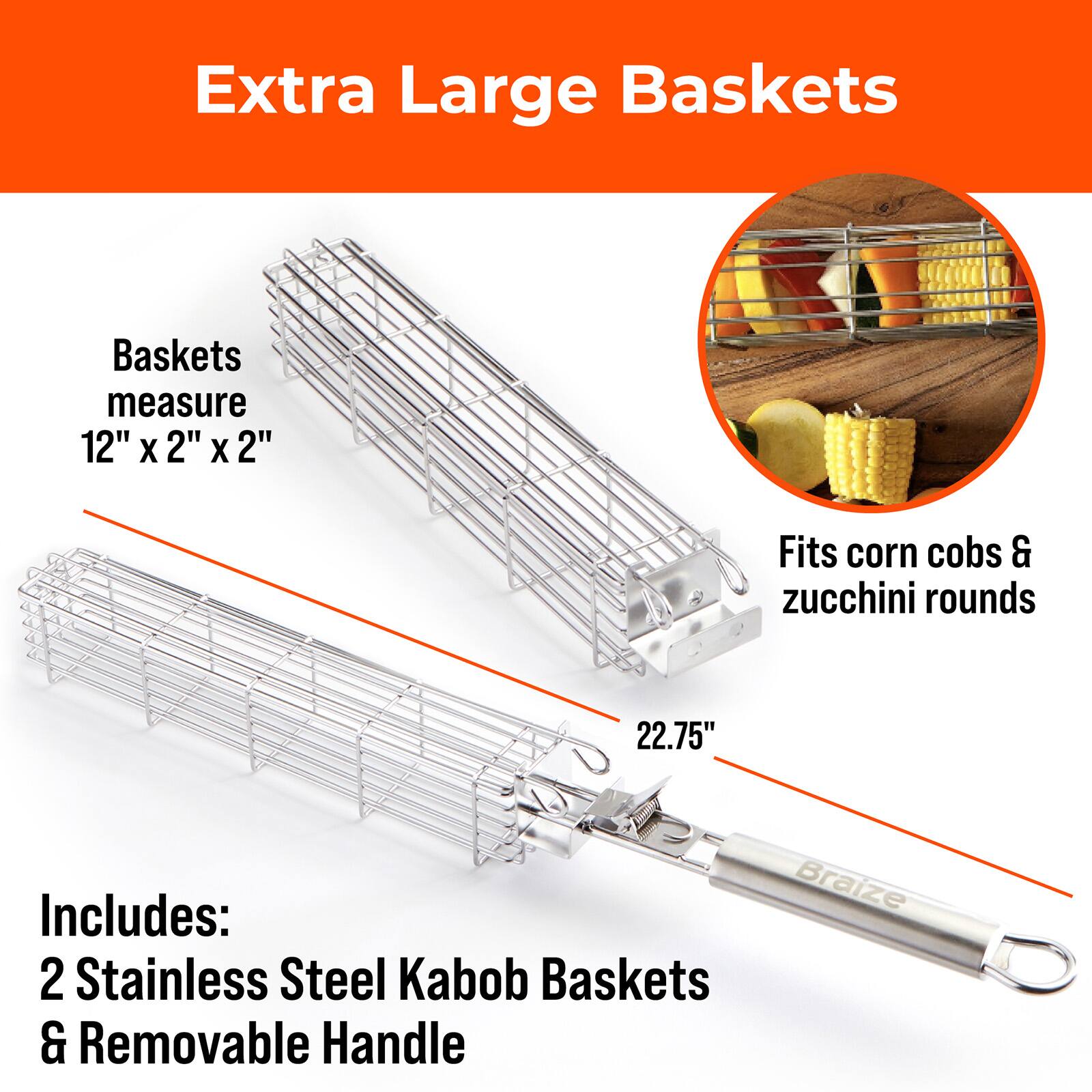 Extra Large Baskets

Baskets measure 12" x 2" x 2"

Fits corn cobs & zucchini rounds

22.75" Braize

Includes: 2 Stainless Steel Kabob Baskets & Removable Handle