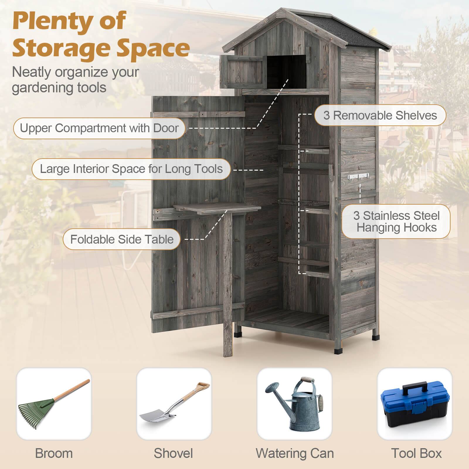 Plenty of Storage Space  
Neatly organize your gardening tools  

- Upper Compartment with Door  
- Large Interior Space for Long Tools  
- Foldable Side Table  
- 3 Removable Shelves  
- 3 Stainless Steel Hanging Hooks  

Broom  
Shovel  
Watering Can  
Tool Box
