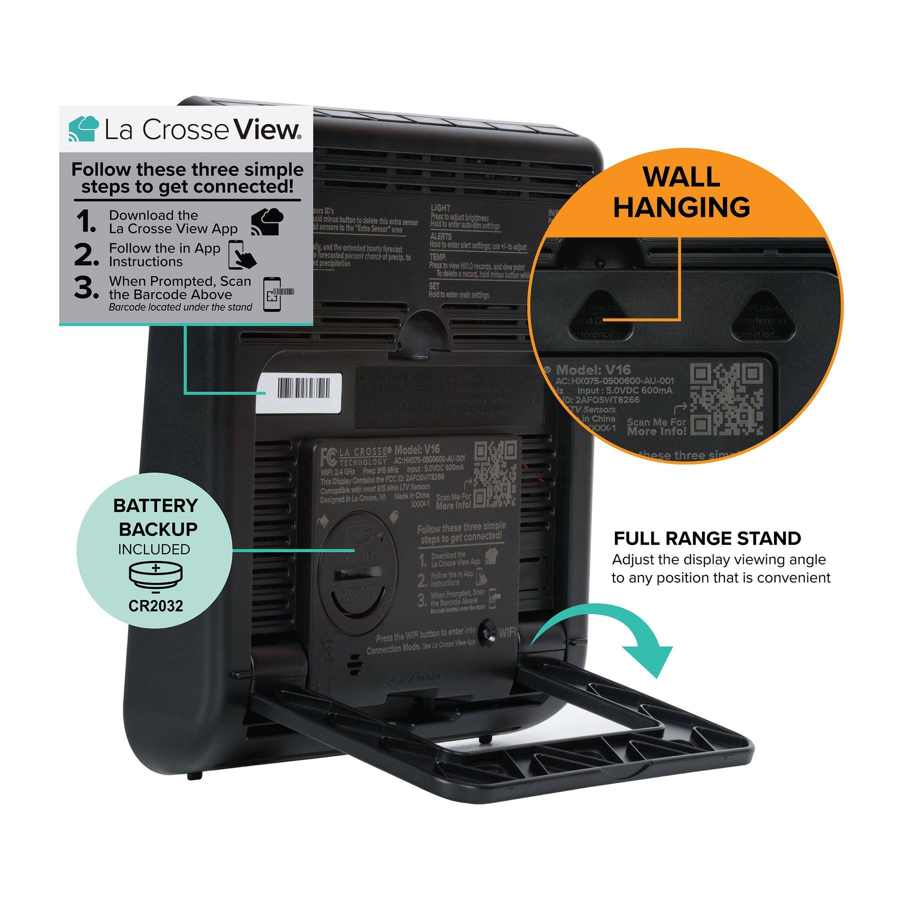 La Crosse View

Follow these three simple steps to get connected!

1. Download the La Crosse View App
2. Follow the in App Instructions
3. When Prompted, Scan the Barcode Above

BATTERY BACKUP INCLUDED
CR2032

WALL HANGING

FULL RANGE STAND
Adjust the display viewing angle to any position that is convenient

Model: V16
AC Input: 5.0VDC 600mA
DC Input: 5.0VDC 600mA
2AFOSWT8266
Made in China

Scan Me For More Info!