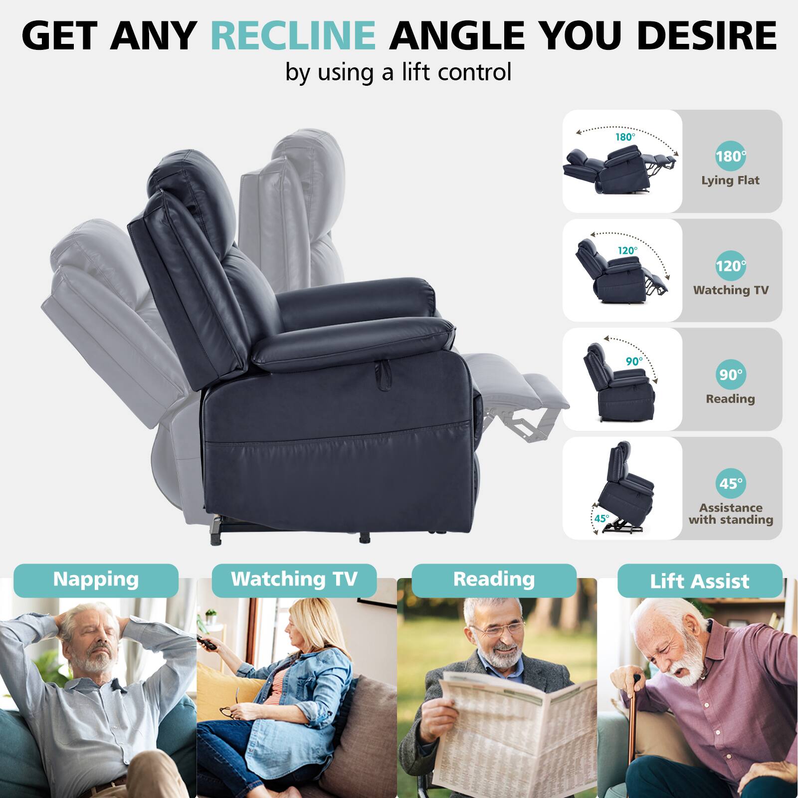 GET ANY RECLINE ANGLE YOU DESIRE by using a lift control

180° Lying Flat
120° Watching TV
90° Reading
45° Assistance with standing

Napping
Watching TV
Reading
Lift Assist