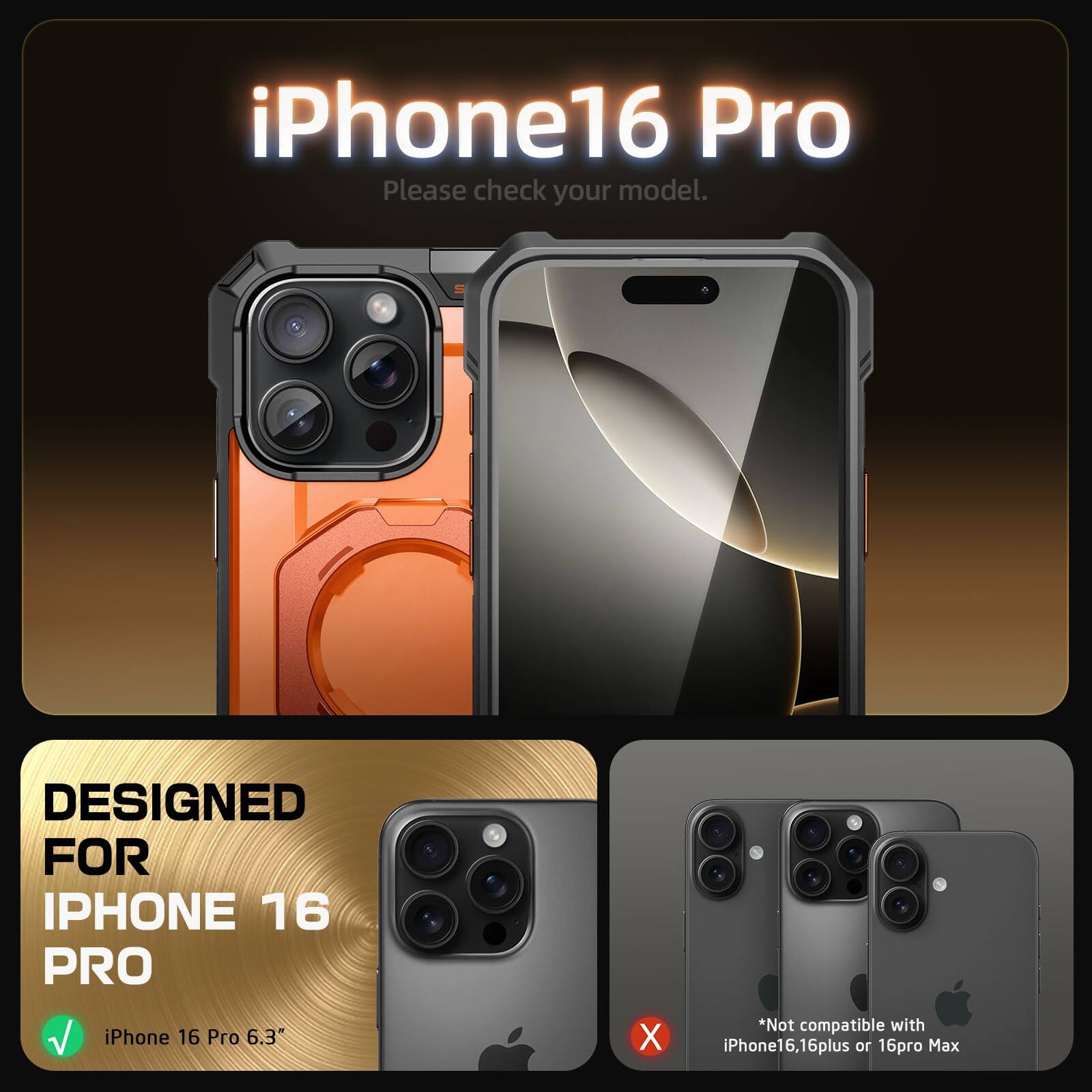 iPhone 16 Pro  
Please check your model.  

DESIGNED FOR IPHONE 16 PRO  
iPhone 16 Pro 6.3"  

*Not compatible with iPhone16, 16plus or 16pro Max