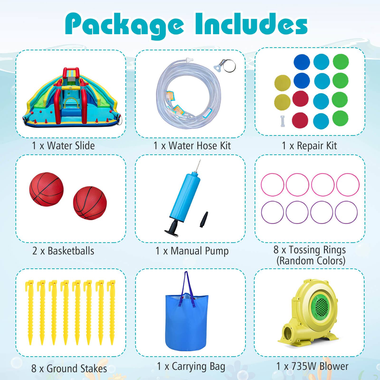 Package Includes

- 1 x Water Slide
- 1 x Water Hose Kit
- 1 x Repair Kit
- 2 x Basketballs
- 1 x Manual Pump
- 8 x Tossing Rings (Random Colors)
- 8 x Ground Stakes
- 1 x Carrying Bag
- 1 x 735W Blower